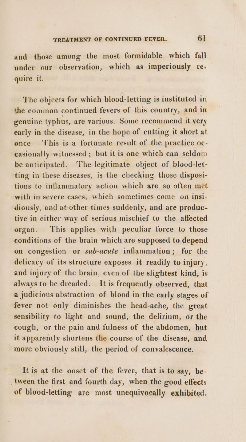 and those among the most formidable which fall under our observation, which as imperiously re- quire it. The objects for which blood-letting is instituted in the common continued fevers of this country, and in genuine typhus, are various. Some recommend it very early in the disease, in the hope of cutting it short at once This is a fortunate result of the practice oc- casionally witnessed ; but it is one which can seldom be anticipated. The legitimate object of blood-let- ting in these diseases, is the checking those disposi- tions te inflammatory action which are so often met with in severe cases, which sometimes come on insi- diously, and_at other times suddenly, and are produc- tive in either way of serious mischief to the affected organ. This applies with peculiar force to those conditions of the brain which are supposed to depend on congestion or swb-acute inflammation; for the delicacy of its structure exposes it readily to injury, and injury of the brain, even of the slightest kind, is always to be dreaded. It is frequently observed, that a judicious abstraction of blood in the early stages of fever not only diminishes the head-ache, the great | sensibility to light and sound, the delirium, or the cough, or the pain and fulness of the abdomen, but it apparently shortens the course of the disease, and more obviously still, the period of convalescence. It is at the onset of the fever, that is to say, be- _tween the first and fourth day, when the good effects of blood-letting are most unequivocally exhibited.