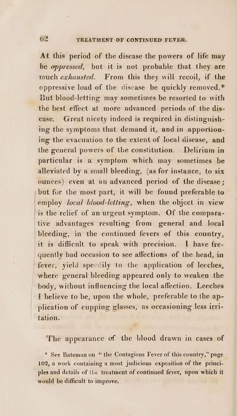 At this period of the disease the powers of life may be oppressed, but it is not probable that they are much exhausted. From this they will recoil, if the oppressive load of the disease be quickly removed.* But blood-letting may sometimes be resorted to with the best effect at more advanced periods of the dis- ease. Great nicety indeed is required in distinguish- ing the symptoms that demand it, and in apportion- ing the evacuation to the extent of local disease, and the general powers of the constitution. Delirium in particular is a symptom which may sometimes be alleviated by a small bleeding, (as for instance, to six ounces) even at an advanced period of the disease ; »but for the most part, it will be found preferable to employ local blood-letting, when the object in view is the relief of an urgent symptom. Of the compara- tive advantages resulting from general and_ local bleeding, in the continued fevers of this country, it is difficult to speak with precision. I have fre- quently had occasion to see affections of the head, in fever, yield speedily to the application of leeches, where general bleeding appeared only to weaken the body, without influencing the local affection. Leeches -{ believe to be, upon the whole, preferable to the ap- plication of cupping glasses, as occasioning less irri- tation. The appearance of the blood drawn in cases of * See Bateman on “ the Contagious Fever of this country,” page 102, a work containing a most judicious exposition of the princi- ples and details of the treatment of continued fever, upon which it would be difficult to improve.