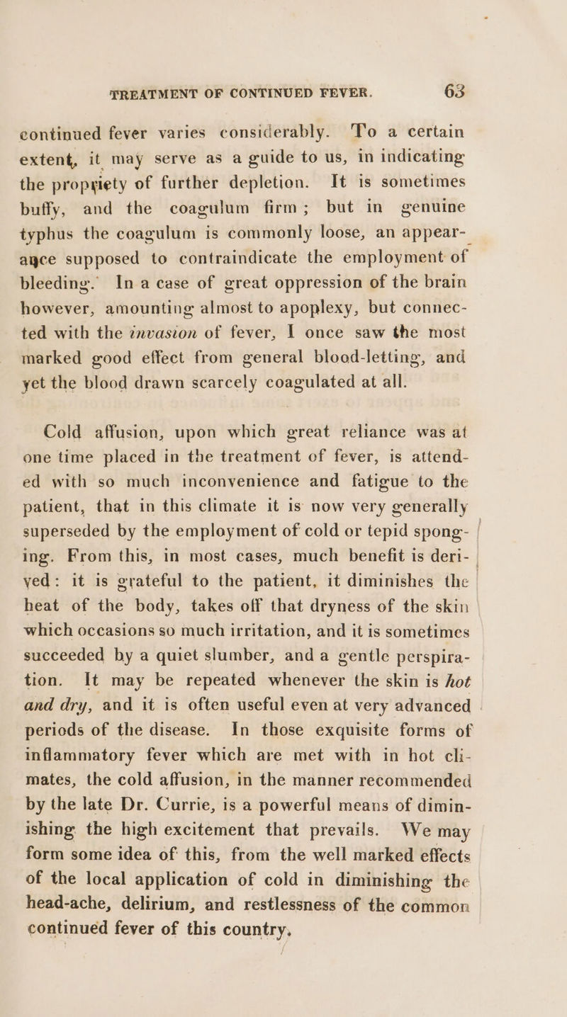 continued fever varies considerably. To a certain extent, it may serve as a guide to us, in indicating the propriety of further depletion. It 1s sometimes buffy, and the coagulum firm ; but in genuine typhus the coagulum is commonly loose, an appear-_ ayce supposed to contraindicate the employment of bleeding. Ina case of great oppression of the brain however, amounting almost to apoplexy, but connec- ted with the znvasion of fever, I once saw the most marked good effect from general blood-letting, and yet the blood drawn scarcely coagulated at all. Cold affusion, upon which great reliance was at one time placed in the treatment of fever, is attend- ed with so much inconvenience and fatigue to the patient, that in this climate it is now very generally superseded by the employment of cold or tepid spong- | ing. From this, in most cases, much benefit is deri- ved: it is grateful to the patient, it diminishes the heat of the body, takes off that dryness of the skin which occasions so much irritation, and it is sometimes succeeded by a quiet slumber, anda gentle perspira- tion. It may be repeated whenever the skin is hot and dry, and it is often useful even at very advanced periods of the disease. In those exquisite forms of inflammatory fever which are met with in hot cli- mates, the cold affusion, in the manner recommended by the late Dr. Currie, is a powerful means of dimin- ishing. the high excitement that prevails. We may form some idea of: this, from the well marked effects of the local application of cold in diminishing the head-ache, delirium, and restlessness of the common continued fever of this country, /