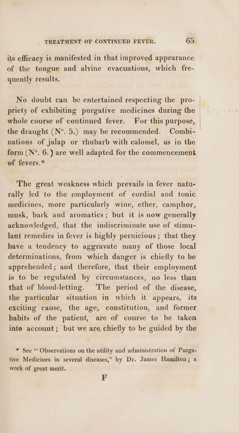 its efficacy is manifested in that improved appearance of the tongue and alvine evacuations, which fre- quently results. No doubt can be entertained respecting the pro- priety of exhibiting purgative medicines during the whole course of continued fever. For this purpose, nations of jalap or rhubarb with calomel, as in the form (N°. 6.) are well adapted for the commencement of fevers.* The great weakness which prevails in fever natu- rally led to the employment of cordial and tonic medicines, more particularly wine, ether, camphor, musk, bark and aromatics; but it is now generally acknowledged, that the indiscriminate use of stimu- lant remedies in fever is highly pernicious ; that they have a tendency to aggravate many of those local determinations, from which danger is chiefly to be apprehended; and therefore, that their employment is to be regulated by circumstances, no less than that of blood-letting. The period of the disease, the particular situation in which it appears, its exciting cause, the age, constitution, and former habits of the patient, are of course to be taken into account; but we are chiefly to be guided by the * See ‘‘ Observations on the utility and administration of Purga- tive Medicines in several diseases,” by Dr. James Hamilton; a work of great merit. F