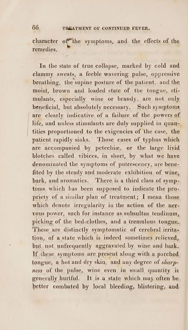 character ofthe symptoms, and. the effects of the remedies. | In the state of true collapse, marked by cold and clammy sweats, a feeble wavering pulse, oppressive breathing, the supine posture of the patient, and the - moist, brown and loaded state of the tongue, sti- mulants, especially wine or brandy, are not only beneficial, but absolutely necessary. Such symptoms are clearly indicative of a failure of the powers of life, and unless stimulants are duly supplied in quan- tities proportioned to the exigencies of the case, the patient rapidly sinks. ‘Those cases of typhus which are accompanied by petechie, or the large livid blotches called vibices, in short, by what we have denominated the symptoms of putrescency, are bene- fited by the steady and moderate exhibition, of wine, bark, and aromatics. ‘There is a third class of symp- toms. which has been supposed to indicate the pro- priety of a similar plan of treatment; I mean those which denote irregularity in the action of the ner- yous power, such for instance as subsultus tendinum, picking of the bed-clothes, and a tremulous tongue. These are distinctly symptomatic of cerebral irrita- tion, of a state which is indeed sometimes relieved, but not unfrequently aggravated by wine and bark, If these symptoms are present along with a parched tongue, a hot and dry skin, and any degree of sharp- ness of the pulse, wine even in small quantity is generally hurtful. It is a state which may often be. better combated by local bleeding, blistering, and