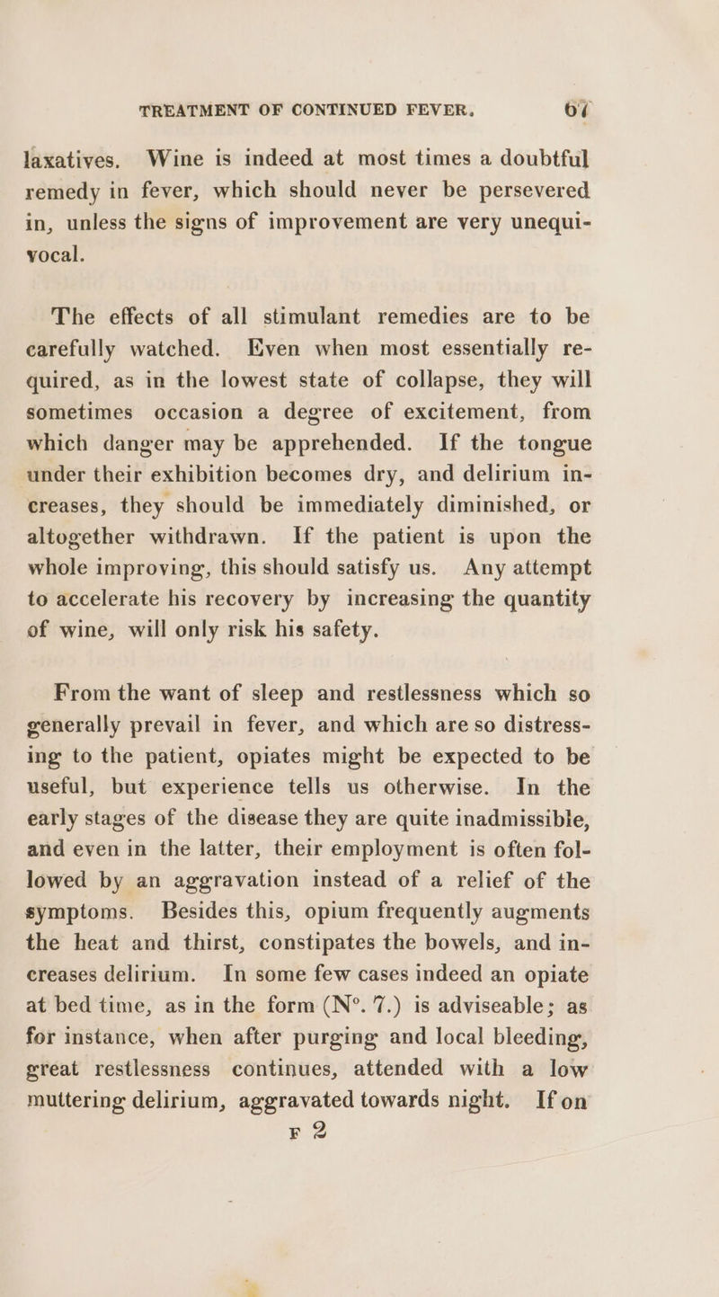 laxatives. Wine is indeed at most times a doubtful remedy in fever, which should never be persevered in, unless the signs of improvement are very unequi- vocal. The effects of all stimulant remedies are to be carefully watched. Even when most essentially re- quired, as in the lowest state of collapse, they will sometimes occasion a degree of excitement, from which danger may be apprehended. If the tongue under their exhibition becomes dry, and delirium in- creases, they should be immediately diminished, or altogether withdrawn. If the patient is upon the whole improving, this should satisfy us. Any attempt to accelerate his recovery by increasing the quantity of wine, will only risk his safety. From the want of sleep and restlessness which so generally prevail in fever, and which are so distress- ing to the patient, opiates might be expected to be useful, but experience tells us otherwise. In the early stages of the disease they are quite inadmissible, and even in the latter, their employment is often fol- lowed by an aggravation instead of a relief of the symptoms. Besides this, opium frequently augments the heat and thirst, constipates the bowels, and in- creases delirium. In some few cases indeed an opiate at bed time, as in the form (N°. 7.) is adviseable; as for instance, when after purging and local bleeding, great restlessness continues, attended with a low muttering delirium, aggravated towards night. Ifon