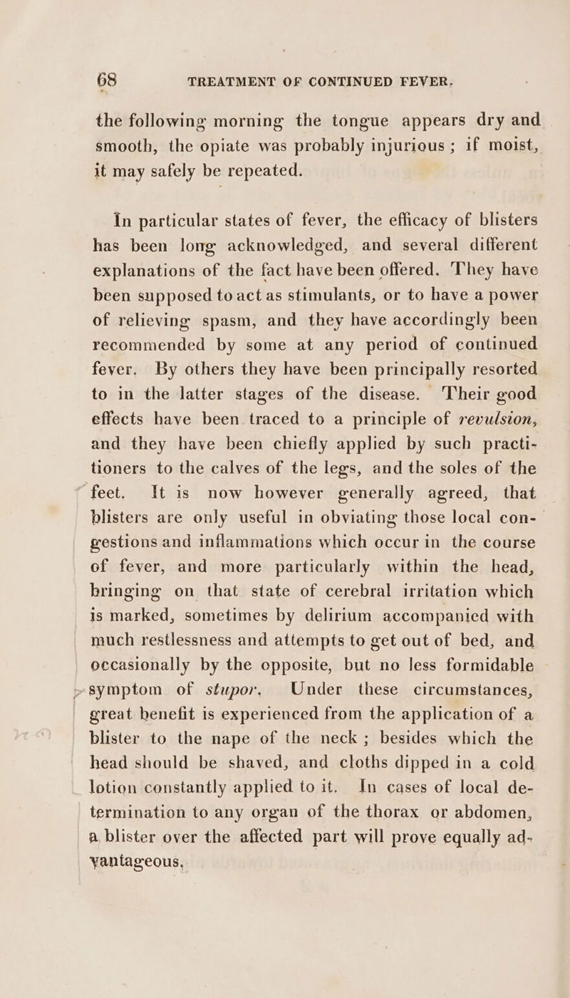 the following morning the tongue appears dry and smooth, the opiate was probably injurious ; if moist, it may safely be repeated. In particular states of fever, the efficacy of blisters has been long acknowledged, and several different explanations of the fact have been offered. They have been supposed to act as stimulants, or to have a power of relieving spasm, and they have accordingly been recommended by some at any period of continued fever. By others they have been principally resorted to in the latter stages of the disease. Their good effects have been traced to a principle of revulsion, and they have been chiefly applied by such practi- tioners to the calves of the legs, and the soles of the feet. It is now however generally agreed, that blisters are only useful in obviating those local con-— gestions and inflammations which occur in the course of fever, and more particularly within the head, bringing on that state of cerebral irritation which is marked, sometimes by delirium accompanied with much restlessness and attempts to get out of bed, and occasionally by the opposite, but no less formidable >symptom of stupor, Under these circumstances, | great benefit is experienced from the application of a blister to the nape of the neck ; besides which the head should be shaved, and cloths dipped in a cold lotion constantly applied to it. In cases of local de- termination to any organ of the thorax or abdomen, a blister over the affected part will prove equally ad- Yantageous, |
