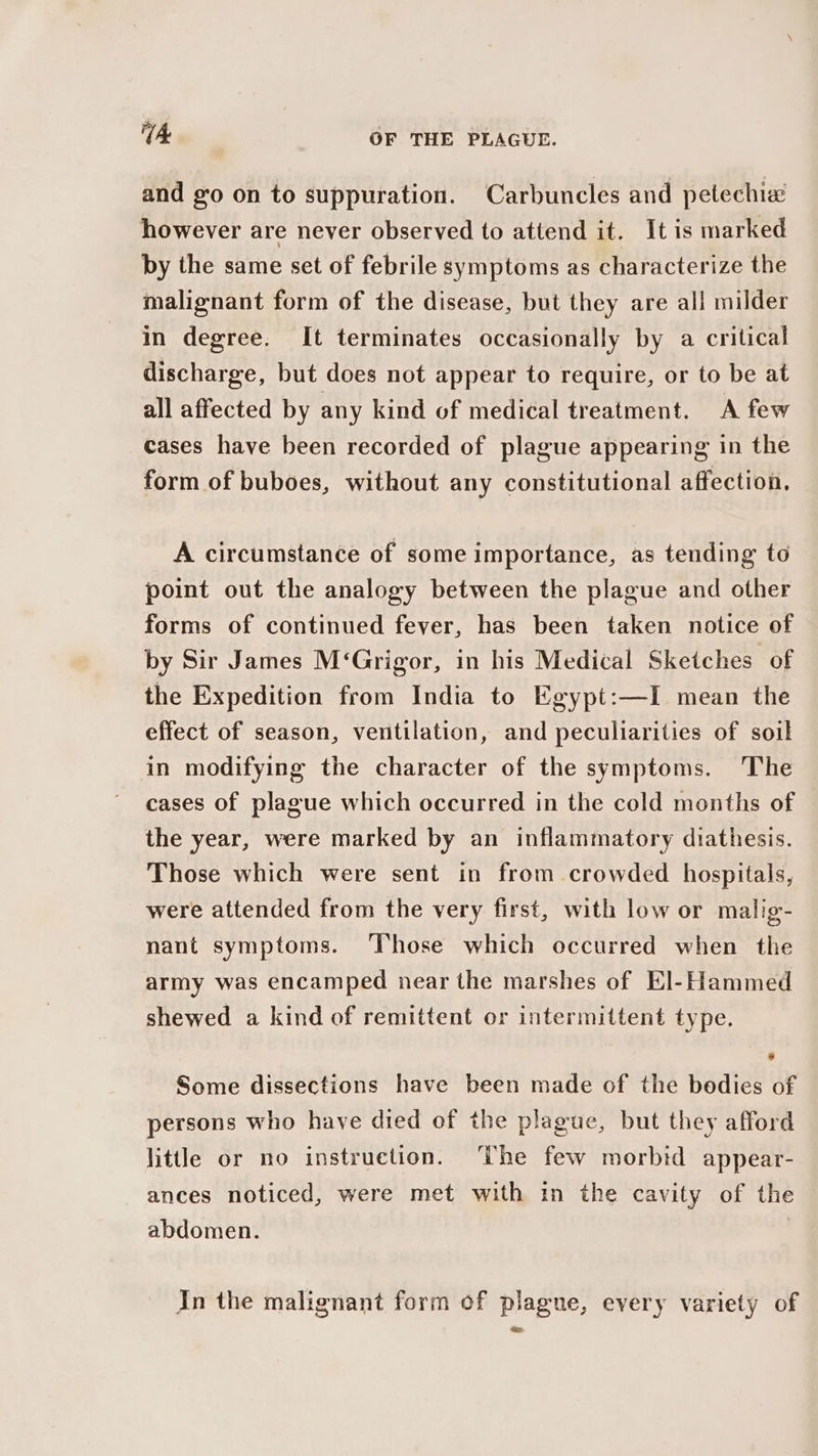 and go on to suppuration. Carbuncles and petechia however are never observed to attend it. It is marked by the same set of febrile symptoms as characterize the malignant form of the disease, but they are all milder in degree. It terminates occasionally by a critical discharge, but does not appear to require, or to be at all affected by any kind of medical treatment. A few cases have been recorded of plague appearing in the form of buboes, without any constitutional affection. A circumstance of some importance, as tending to point out the analogy between the plague and other forms of continued fever, has been taken notice of by Sir James M‘Grigor, in his Medical Sketches of the Expedition from India to Egypt:—I mean the effect of season, ventilation, and peculiarities of soil in modifying the character of the symptoms. The cases of plague which occurred in the cold months of the year, were marked by an inflammatory diathesis. Those which were sent in from crowded hospitals, were attended from the very first, with low or malig- nant symptoms. Those which occurred when the army was encamped near the marshes of El-Hammed shewed a kind of remittent or intermittent type, Some dissections have been made of the bedies of persons who have died of the plague, but they afford little or no instruction. ‘The few morbid appear- ances noticed, were met with in the cavity of the abdomen. | In the malignant form of plague, every variety of