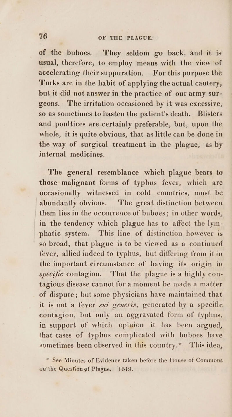 of the buboes, They seldom go back, and it is usual, therefore, to employ means with the view of accelerating their suppuration. For this purpose the Turks are in the habit of applying the actual cautery, but it did not answer in the practice of our army sur- geons. The irritation occasioned by it was excessive, so as sometimes to hasten the patient’s death. Blisters and poultices are certainly preferable, but, upon the whole, it is quite obvious, that as little can be done in the way of surgical treatment in the plague, as by internal medicines. The general resemblance which plague bears to those: malignant forms of typhus fever, which are occasionally witnessed in cold countries, must be | abundantly obvious. ‘The great distinction between them lies in the occurrence of buboes; in other words, in the tendency which plague has to affect the lym- phatic system. This line of distinction however is so broad, that plague is to be viewed as a continued fever, allied indeed to typhus, but differing from itin the important circumstance of having its origin in specific contagion. That the plague is a highly con- tagious disease cannot for a moment be made a matter of dispute ; but some physicians have maintained that it is not a fever sue generis, generated by a specific contagion, but only an aggravated form of typhus, in support of which opinion it has been argued, that cases of typhus complicated with buboes have sometimes been observed in this country.* ‘This idea, * See Minutes of Evidence taken before the House of Commons on the Question of Plague, 1819.