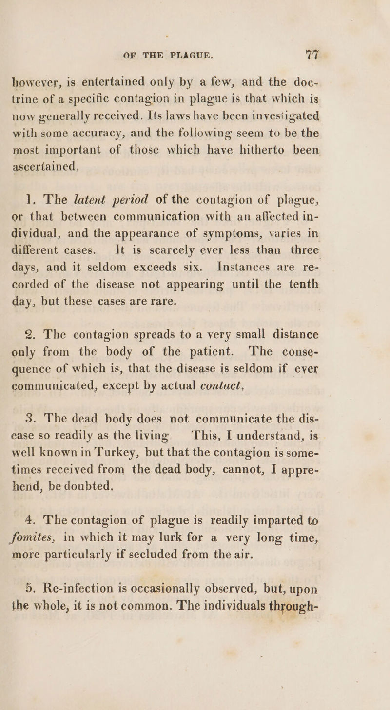 however, is entertained only by afew, and the doc- trine of a specific contagion in plague is that which is now generally received. Its laws have been investigated with some accuracy, and the foliowing seem to be the most important of those which have hitherto been ascertained, 1, The latent period of the contagion of plague, or that between communication with an affected in- dividual, and the appearance of symptoms, varies In different cases. It is scarcely ever less than three days, and it seldom exceeds six. Instances are re- corded of the disease not appearing until the tenth day, but these cases are rare. 2. The contagion spreads to a very small distance only from the body of the patient. The conse- quence of which is, that the disease is seldom if ever communicated, except by actual contact. 3. The dead body does not communicate the dis- ease so readily as the living This, I understand, is well known in Turkey, but that the contagion is some- times received from the dead body, cannot, I appre- hend, be doubted. 4. The contagion of plague is readily imparted to fomites, in which it may lurk for a very long time, more particularly if secluded from the air. 5. Re-infection is occasionally observed, but, upon the whole, it is not common. The individuals through-