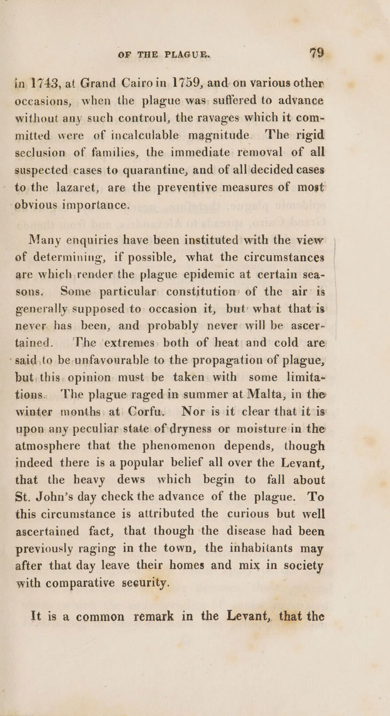 in 1743, at Grand Cairo in 1759, and on various other occasions, when the plague was: suffered to advance without any such controul, the ravages which it com- mitted were of incalculable magnitude. The rigid seclusion of families, the immediate removal of all suspected cases to quarantine, and of all decided cases - to the lazaret, are the preventive measures of most obvious importance. Many enquiries have been instituted with the view of determining, if possible, what the circumstances | are which render the plague epidemic at certain sea- sons. Some particular constitution’ of the air is generally supposed to occasion it, but: what that is never. has been, and probably never will be ascer- tained. ‘The ‘extremes: both of heat and cold are ‘said,to be unfavourable to the propagation of plague, but. this. opinion must be taken with some limita- tions. The plague raged in summer at Malta, in the winter months. at Corfu. Nor is it clear that itis upon any peculiar state of dryness or moisture in the atmosphere that the phenomenon depends, though indeed there is a popular belief all over the Levant, that the heavy dews which begin to fall about St. John’s day check the advance of the plague. To this circumstance is attributed the curious but well ascertained fact, that though the disease had been previously raging in the town, the inhabitants may after that day leave their homes and mix in Sorkin with comparative seeurity. It is a common remark in the Levant, that the