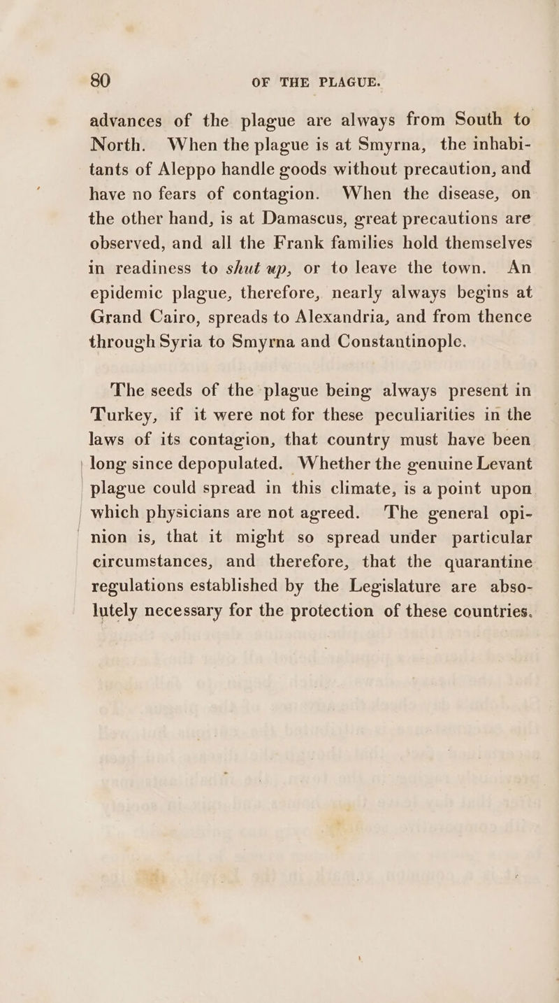 advances of the plague are always from South to North. When the plague is at Smyrna, the inhabi- tants of Aleppo handle goods without precaution, and have no fears of contagion. When the disease, on the other hand, is at Damascus, great precautions are observed, and all the Frank families hold themselves in readiness to shut up, or to leave the town. An epidemic plague, therefore, nearly always begins at Grand Cairo, spreads to Alexandria, and from thence through Syria to Smyrna and Constantinople. The seeds of the plague being always present in Turkey, if it were not for these peculiarities in the laws of its contagion, that country must have been circumstances, and therefore, that the quarantine regulations established by the Legislature are abso- lutely necessary for the protection of these countries.