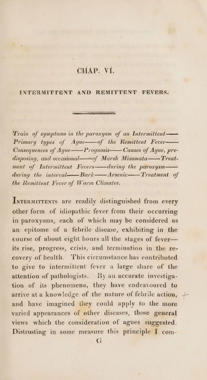 INTERMITTENT AND REMITTENT FEVERS: Train of | symptoms in the paroxysm of an Intermittent-— Primary types of Ague of the Remittent Fever _ Consequences of Aque——Prognosis—— Causes of Aque, pre- disposing, and occasional——-of Marsh Miasmata Treat- ment of Intermittent Fevers during the paroxysm—— during the interval——Bark Arsenic——— Treatment of the Remitient Fever of Warm Climates. Inrermirrents are readily distinguished from every other form of idiopathic fever from their occurring: in paroxysms, each of which may be considered as an epitome of a febrile disease, exhibiting in the course of about eight hours all the stages of fever— its rise, progress, crisis, and termination in the re- covery of health. ‘This circumstance has contributed to give to intermitient fever a large share of the attention of pathologists. By an accurate investiga- tion of its phenomena, they have endeavoured to and have imagined they could apply to the more varied appearances of other diseases, those general views which the consideration of agues suggested. Distrusting in some measure this principle I com- G