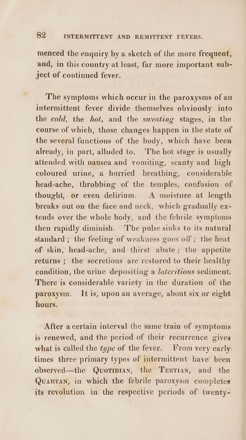 menced the enquiry by a sketch of the more frequent, and, in this country at least, far more important sub- ject of continued fever. The symptoms which occur in the paroxysms of an intermittent fever divide themselves obviously into the cold, the hot, and the sweating stages, in the course of which, those changes happen in the state of the several functions of the body, which have been already, in part, alluded to. ‘The hot stage is usually attended with nausea and vomiting, scanty and high coloured urine, a hurried breathing, considerable head-ache, throbbing of the temples, confusion of thought, or even delirium. A moisture at length breaks out on the face and neck, which gradually ex- tends over the whole body, and the febrile symptoms then rapidly diminish. ‘The pulse sinks to its natural standard ; the feeling: of weakness goes off ; the heat of skin, head-ache, and thirst abate; the appetite returns ; the secretions are restored to their healthy condition, the urine depositing a daleritious sediment. There is considerable variety in the duration of the paroxysm. It is, uponan average, about six or eight hours. After acertain interval the same train of symptoms is renewed, and the period of their recurrence gives what is called the type of the fever. rom very early. times three primary types of intermittent have’ been observed—the Quortipran, the Tertian, and the Quarran, in which the febrile paroxysm completes its revolution in the respective periods of twenty-