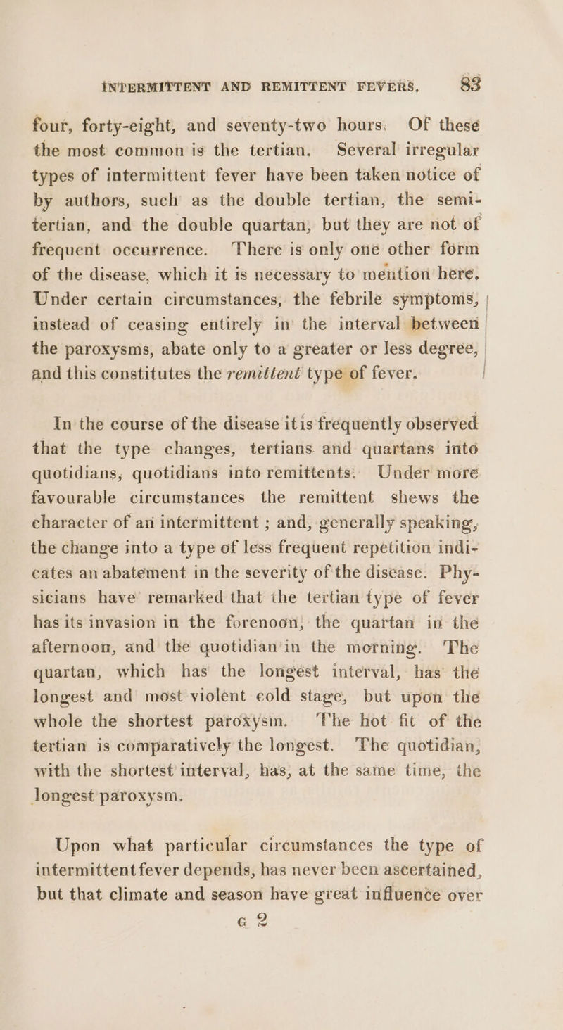four, forty-eight, and seventy-two hours: Of thesé the most common is the tertian. Several irregular types of intermittent fever have been taken notice of by authors, such as the double tertian, the semi- tertian, and the double quartan, but they are not of frequent oceurrence. There is only one other form of the disease, which it is necessary to mention here. Under certain circumstances, the febrile symptoms, | instead of ceasing entirely in’ the interval between | the paroxysms, abate only to a greater or less degree, | and this constitutes the remzttent type of fever. In the course of the disease itis frequently observed that the type changes, tertians and quartans into quotidians, quotidians into remittents. Under more. favourable circumstances the remittent shews the character of ani intermittent ; and, generally speaking, the change into a type of less frequent repetition indi- cates an abatement in the severity of the disease. Phy- sicians have remarked that ihe tertian type of fever has its invasion in the forenoon: the quartan in the afternoon, and the quotidian’in the morning. The quartan, which has the longest interval, has the longest and most violent eold stage, but upon the whole the shortest paroxysm. ‘The hot fit of the tertian is comparatively the longest. The quotidian, with the shortest interval, has, at the same time, the longest paroxysm. Upon what particular circumstances the type of intermittent fever depends, has never been ascertained, but that climate and season have great influence over a 2