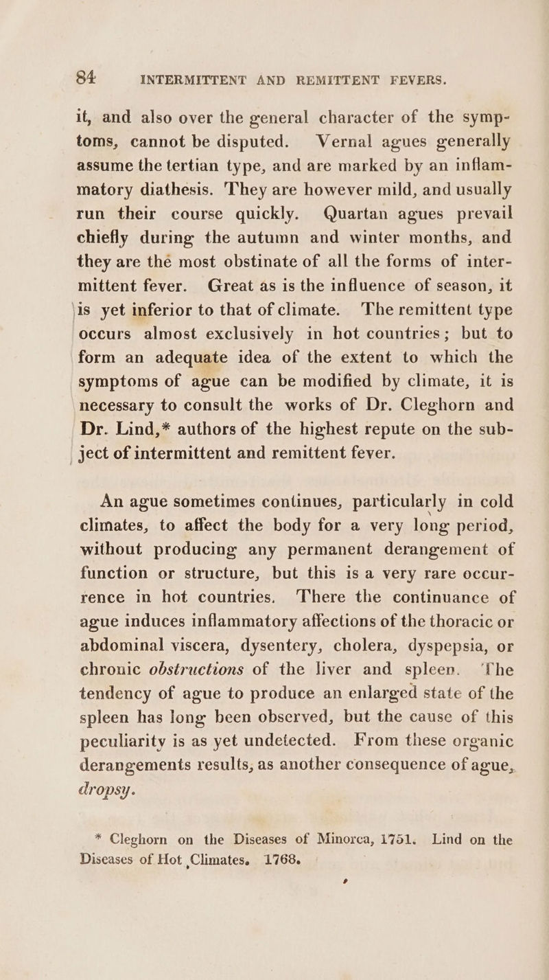 it, and also over the general character of the symp- toms, cannot be disputed. Vernal agues generally assume the tertian type, and are marked by an inflam- matory diathesis. ‘They are however mild, and usually run their course quickly. Quartan agues prevail chiefly during the autumn and winter months, and they are the most obstinate of all the forms of inter- mittent fever. Great as is the influence of season, it \is yet inferior to that of climate. The remittent type occurs almost exclusively in hot countries; but to form an adequate idea of the extent to which the symptoms of ague can be modified by climate, it is necessary to consult the works of Dr. Cleghorn and Dr. Lind,* authors of the highest repute on the sub- _ ject of intermittent and remittent fever. An ague sometimes continues, particularly in cold climates, to affect the body for a very long period, without producing any permanent derangement of function or structure, but this is a very rare occur- rence in hot countries. There the continuance of ague induces inflammatory affections of the thoracic or abdominal viscera, dysentery, cholera, dyspepsia, or chronic obstructions of the liver and spleen. ‘The tendency of ague to produce an enlarged state of the spleen has long been observed, but the cause of this peculiarity is as yet undetected. From these organic derangements results, as another consequence of ague, dropsy. * Cleghorn on the Diseases of Minorca, 1751. Lind on the Diseases of Hot Climates. 1768.
