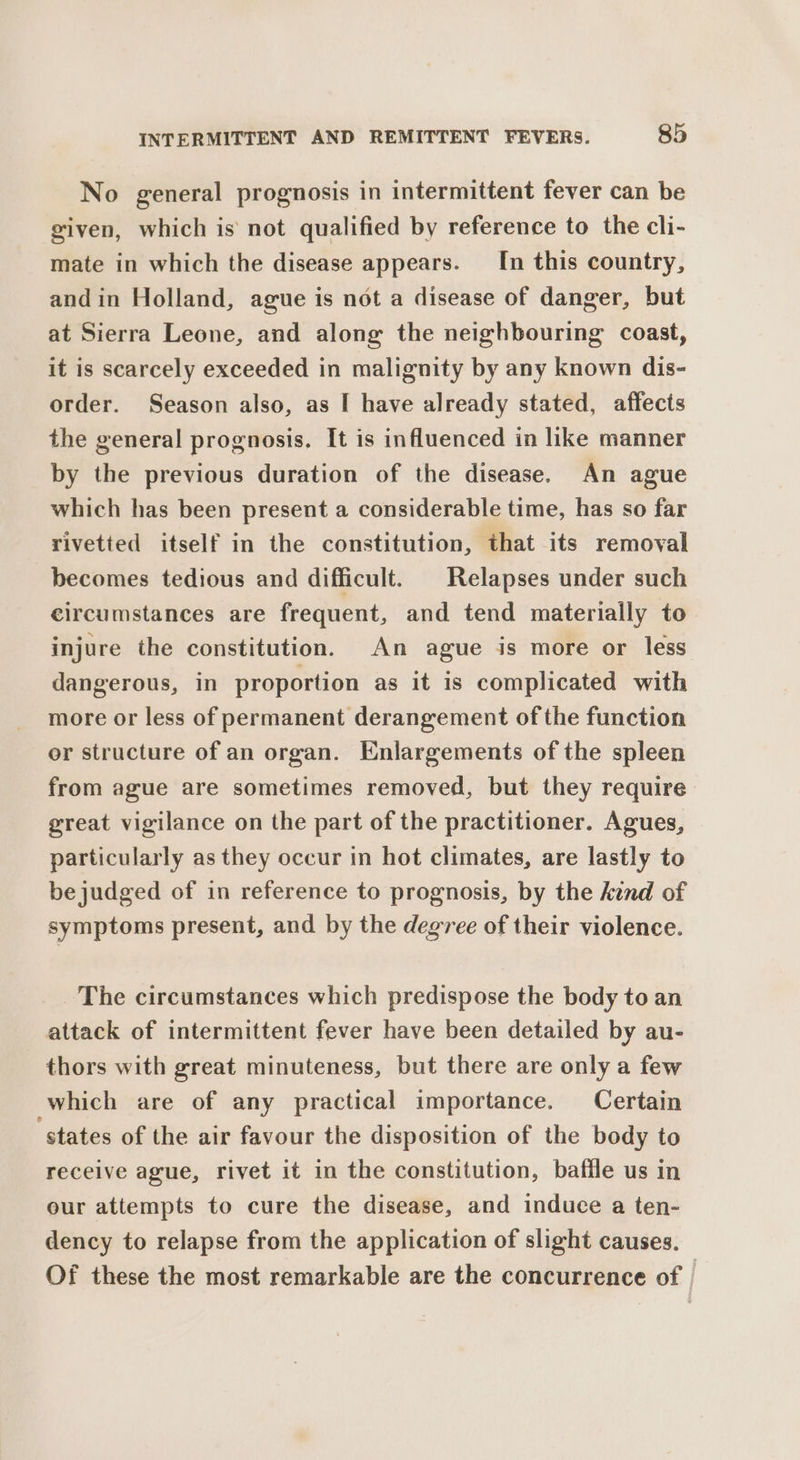 No general prognosis in intermittent fever can be given, which is not qualified by reference to the cli- mate in which the disease appears. In this country, andin Holland, ague is not a disease of danger, but at Sierra Leone, and along the neighbouring coast, it is scarcely exceeded in malignity by any known dis- order. Season also, as I have already stated, affects the general prognosis. It is influenced in like manner by the previous duration of the disease. An ague which has been present a considerable time, has so far rivetted itself in the constitution, that its removal becomes tedious and difficult. | Relapses under such circumstances are frequent, and tend materially to injure the constitution. An ague is more or less dangerous, in proportion as it is complicated with more or less of permanent derangement of the function or structure of an organ. Enlargements of the spleen from ague are sometimes removed, but they require great vigilance on the part of the practitioner. Agues, particularly as they occur in hot climates, are lastly to be judged of in reference to prognosis, by the kind of symptoms present, and by the degree of their violence. The circumstances which predispose the body to an attack of intermittent fever have been detailed by au- thors with great minuteness, but there are only a few which are of any practical importance. Certain ‘states of the air favour the disposition of the body to receive ague, rivet it in the constitution, baffle us in our attempts to cure the disease, and induce a ten- dency to relapse from the application of slight causes. Of these the most remarkable are the concurrence of ,