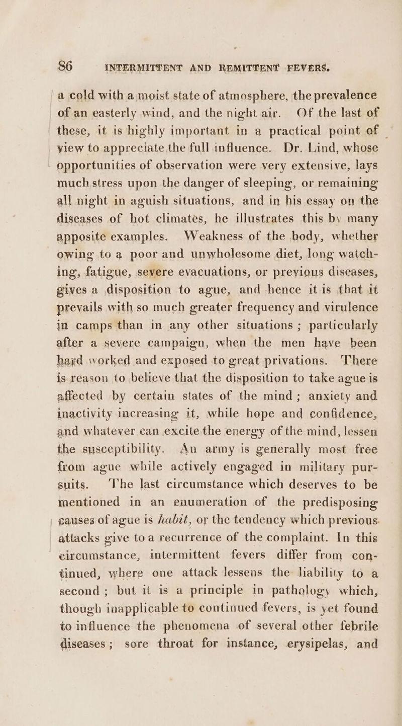 a cold with a moist state of atmosphere, the prevalence of an easterly wind, and the night air. Of the last of these, it is highly important in a practical point of — yiew to appreciate the full influence. Dr. Lind, whose opportunities of observation were very extensive, lays much stress upon the danger of sleeping, or remaining all night in aguish situations, and in his essay on the diseases of hot climates, he illustrates this by many apposite examples. Weakness of the body, whether owing to a poor and unwholesome diet, long watch- ing, fatigue, severe evacuations, or preyious diseases, gives a disposition to ague, and hence it is that it prevails with so much greater frequency and virulence in camps than in any other situations ; particularly after a severe campaign, when the men have been hard worked and exposed to great privations. There is.reason to believe that the disposition to take ague is affected by certain states of the mind; anxiety and inactivity increasing it, while hope and confidence, and whatever can excite the energy of the mind, lessen the susceptibility. An army is generally most free from ague while actively engaged in military pur- suits. ‘Ihe last circumstance which deserves to be mentioned in an enumeration of the predisposing causes of ague is habit, or the tendency which previous. attacks give toa recurrence of the complaint. In this circumstance, intermittent fevers differ from con- tinued, where one attack lessens the liability to a second ; but it is a principle in pathology which, though inapplicable to continued fevers, is yet found to influence the phenomena of several other febrile diseases; sore throat for instance, erysipelas, and