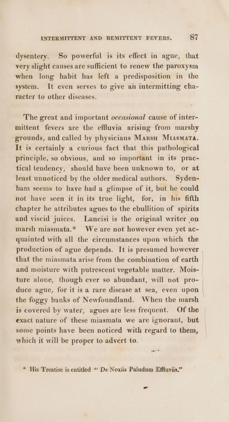 dysentery. So powerful is its effect in ague, that very slight causes are sufficient to renew the paroxysm when long habit has left a predisposition in the system. It even serves to give an intermitting cha- racter to other diseases. The great and important occasional cause of inter- mittent fevers are the effluvia arising from marshy grounds, and called by physicians Marsu Mrasmata. It is certainly a curious fact that this pathological principle, so obvious, and so important in its prac- tical tendency, should have been unknown to, or at least unnoticed by the older medical authors. Syden- ham seems to haye had a glimpse of it, but he could not have seen it in its true light, for, in his fifth chapter he attributes agues to the ebullition of spirits and viscid juices. Lancisi is the original writer on marsh miasmata.* We are not however even yet ac- quainted with all the circumstances upon which the production of ague depends. It is presumed however , that the miasmata arise from the combination of earth and moisture with putrescent vegetable matter. Mois-_ ture alone, though ever so abundant, will not pro- duce ague, for it is a rare disease at sea, even upon the foggy banks of Newfoundland. When the marsh is covered by water, agues are less frequent. Of the exact nature of these miasmata we are ignorant, but some points have been noticed with regard to them, which it will be proper to advert to. * His Treatise is entitled « De Noxiis Paludum Effluviis.”