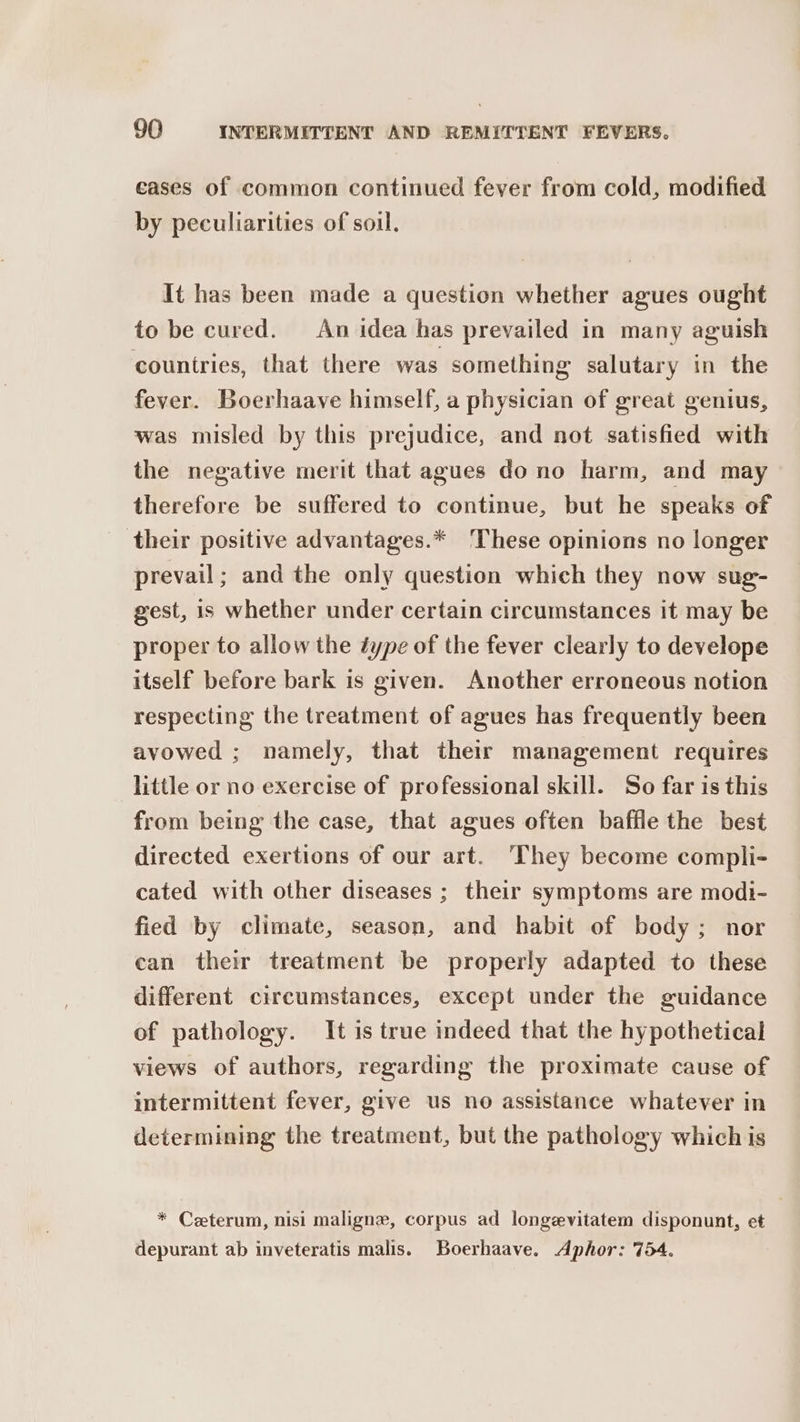 ceases of common continued fever from cold, modified by peculiarities of soil, It has been made a question whether agues ought to be cured. An idea has prevailed in many aguish countries, that there was something salutary in the fever. Boerhaave himself, a physician of great genius, was misled by this prejudice, and not satisfied with the negative merit that agues do no harm, and may therefore be suffered to continue, but he speaks of their positive advantages.* ‘These opinions no longer prevail; and the only question which they now sug- gest, is whether under certain circumstances it may be proper to allow the éype of the fever clearly to develope itself before bark is given. Another erroneous notion respecting the treatment of agues has frequently been avowed ; namely, that their management requires little or no exercise of professional skill. So far is this from being the case, that agues often baffle the best directed exertions of our art. They become compli- cated with other diseases ; their symptoms are modi- fied by climate, season, and habit of body; nor ean their treatment be properly adapted to these different circumstances, except under the guidance of pathology. It is true indeed that the hypothetical views of authors, regarding the proximate cause of intermittent fever, give us no assistance whatever in determining the treatment, but the pathology which is * Ceeterum, nisi maligne, corpus ad longevitatem disponunt, et depurant ab inveteratis malis. Boerhaave. Aphor: 754.