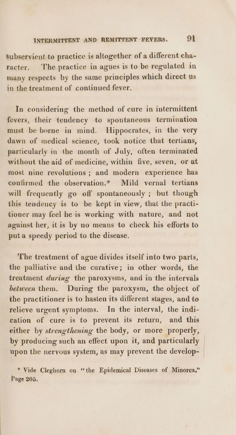 Subservient-to practice is altogether of a different cha- racter. The practice in agues is to be regulated in many respects by the same principles which direct us in the treatment of continued fever. In considering the method of cure in intermittent fevers, their tendency to spontaneous termination must be borne in mind. Hippocrates, in the very dawn of medical science, took notice that tertians, particularly in the month of July, often terminated without the aid of medicine, within five, seven, or at most nine revolutions ; and modern experience has confirmed the observation.* Mild vernal tertians will frequently go off spontaneously ; but though this tendency is to be kept in view, that the practi- tioner may feel he is working with nature, and not against her, itis by no means to check his efforts to puta speedy period to the disease. The treatment of ague divides itself into two parts, the palliative and the curative; in other words, the treatment during the paroxysms, and in the intervals between them. During the paroxysm, the object of the practitioner is to hasten its different stages, and to relieve urgent symptoms. In the interval, the indi- cation of cure is to prevent its return, and this either by strengthening the body, or more properly, by producing such an effect upon it, and particularly upon the nervous system, as may prevent the develop- * Vide Cleghorn on ‘the Epidemical Diseases of Minorca.” Page 205.