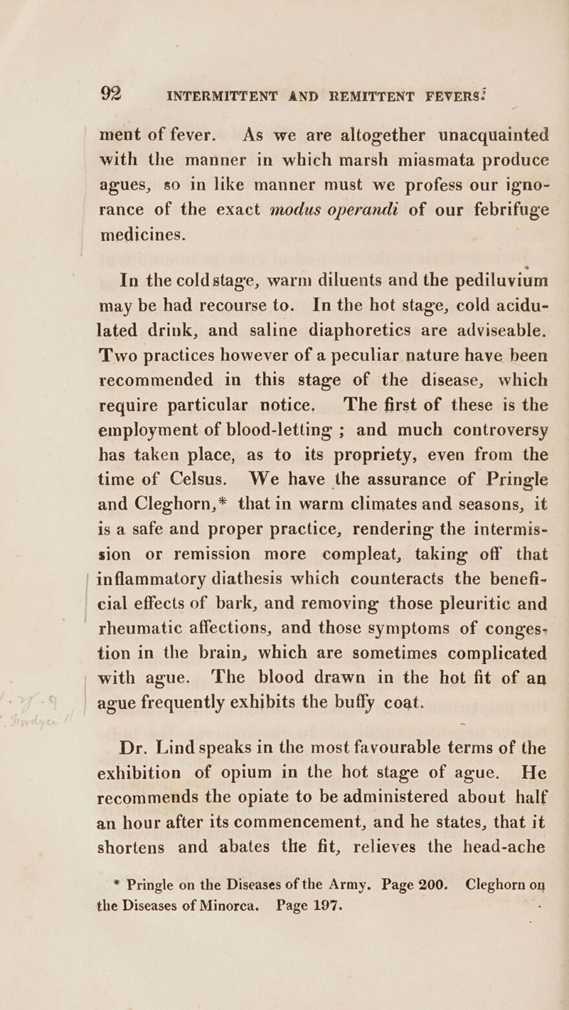 ment of fever. As we are altogether unacquainted with the manner in which marsh miasmata produce agues, so in like manner must we profess our igno- rance of the exact modus operandi of our febrifuge medicines. In the coldstage, warm diluents and the pediluvium may be had recourse to. In the hot stage, cold acidu- lated drink, and saline diaphoretics are adviseable. Two practices however of a peculiar nature have been recommended in this stage of the disease, which require particular notice, The first of these is the employment of blood-letting ; and much controversy has taken place, as to its propriety, even from the time of Celsus. We have the assurance of Pringle and Cleghorn,* that in warm climates and seasons, it is a safe and proper practice, rendering the intermis- sion or remission more compleat, taking off that ' inflammatory diathesis which counteracts the benefi- cial effects of bark, and removing those pleuritic and rheumatic affections, and those symptoms of conges- tion in the brain, which are sometimes complicated _ with ague. ‘The blood drawn in the hot fit of an ague frequently exhibits the buffy coat. ~ Dr. Lind speaks in the most favourable terms of the exhibition of opium in the hot stage of ague. He recommends the opiate to be administered about half an hour after its commencement, and he states, that it shortens and abates the fit, relieves the head-ache * Pringle on the Diseases of the Army. Page 200. Cleghorn on the Diseases of Minorca. Page 197. ae