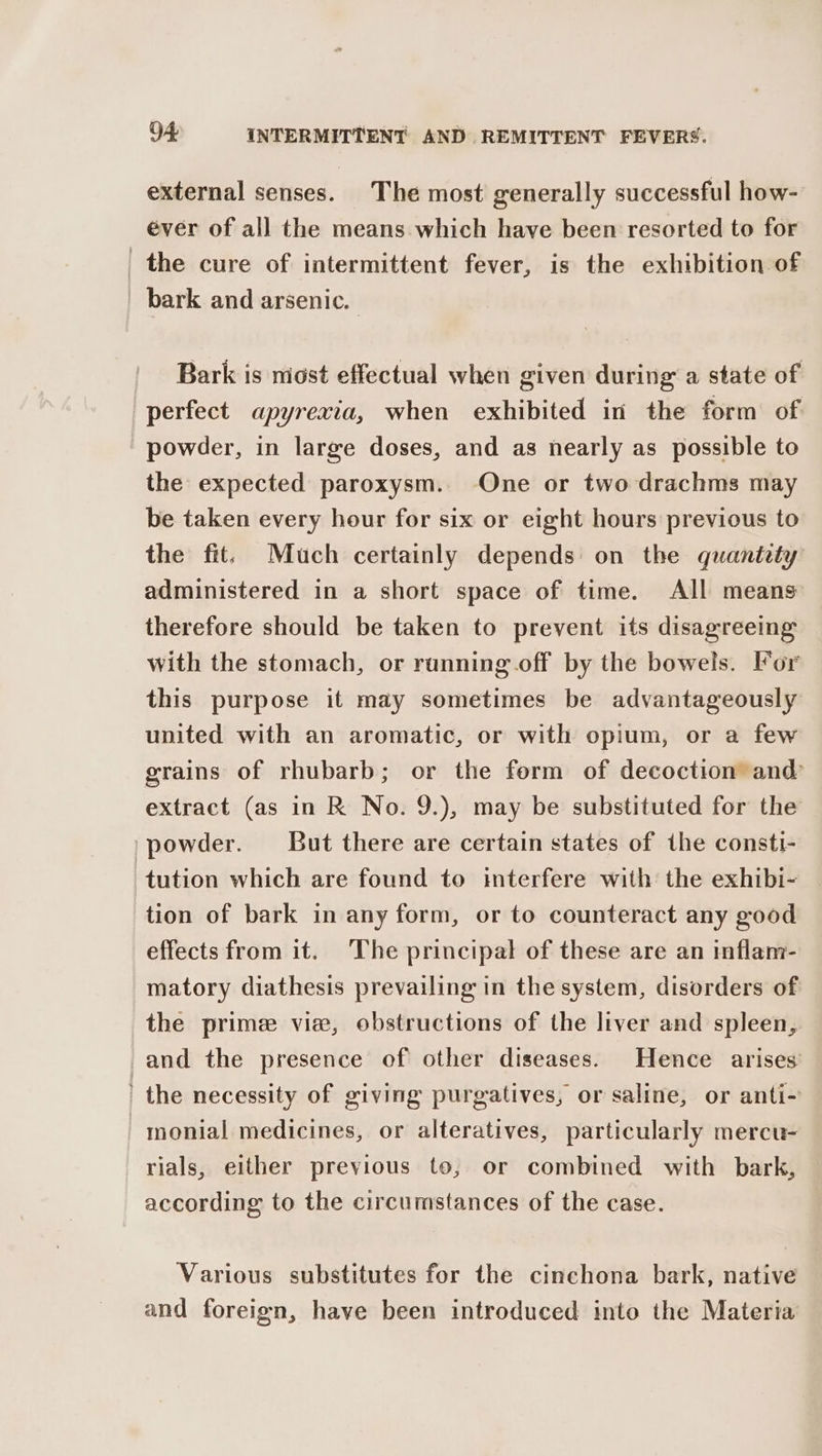 external senses. The most generally successful how- éver of all the means which have been resorted to for _the cure of intermittent fever, is the exhibition of bark and arsenic. Bark is most effectual when given during a state of perfect apyrexia, when exhibited in the form of powder, in large doses, and as nearly as possible to the expected paroxysm. One or two drachms may be taken every hour for six or eight hours previous to the fit. Much certainly depends on the quantety administered in a short space of time. All means therefore should be taken to prevent its disagreeing with the stomach, or running off by the bowels. For this purpose it may sometimes be advantageously united with an aromatic, or with opium, or a few grains of rhubarb; or the ferm of decoction and extract (as in R No. 9.), may be substituted for the _powder. But there are certain states of the consti- tution which are found to interfere with the exhibi- tion of bark in any form, or to counteract any good effects from it. The principal of these are an inflam- matory diathesis prevailing in the system, disorders of the prime vie, obstructions of the liver and spleen, and the presence of other diseases. Hence arises’ ' the necessity of giving purgatives, or saline, or anti- -monial medicines, or alteratives, particularly mercu- rials, either previous to, or combined with bark, according to the circumstances of the case. Various substitutes for the cinchona bark, native and foreign, have been introduced into the Materia