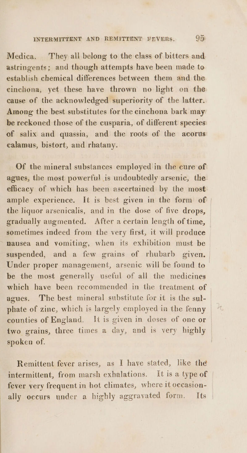 Medica. They all belong to the class of bitters and. astringents; and though attempts have been made to establish chemical differences between them and the cinchona, yet these have thrown no light on the cause of the acknowledged superiority of the latter. Among the best substitutes for the cinchona bark may be reckoned those of the cusparia, of different species: of salix and quassia, and the roots of the acorus calamus, bistort, and rhatany. Of the mineral substances employed in the cure of agues, the most powerful is undoubtedly arsenic, the efficacy of which has been ascertained by the most ample experience. It is best given in the form of the liquor arsenicalis, and in the dose of five drops, gradually augmented. After a certain length of time, sometimes indeed from the very first, it will preduce ~mausea and vomiting, when tis exhibition must be suspended, and a few grains of rhubarb given. | Under proper management, arsenic will be found to be the most generally useful of all the medicines which have been recommended in the treatment of agues. The best mineral substitute for it is the sul- phate of zinc, which is largely employed in the fenny — counties of England. It is given in doses of one or two grains, three times a day, and is very highly spoken of. Remittent fever arises, as I have stated, like the intermittent, from marsh exhalations. It is a type of fever very frequent in hot climates, where it occasion- ally occurs under a highly aggravated form. Its