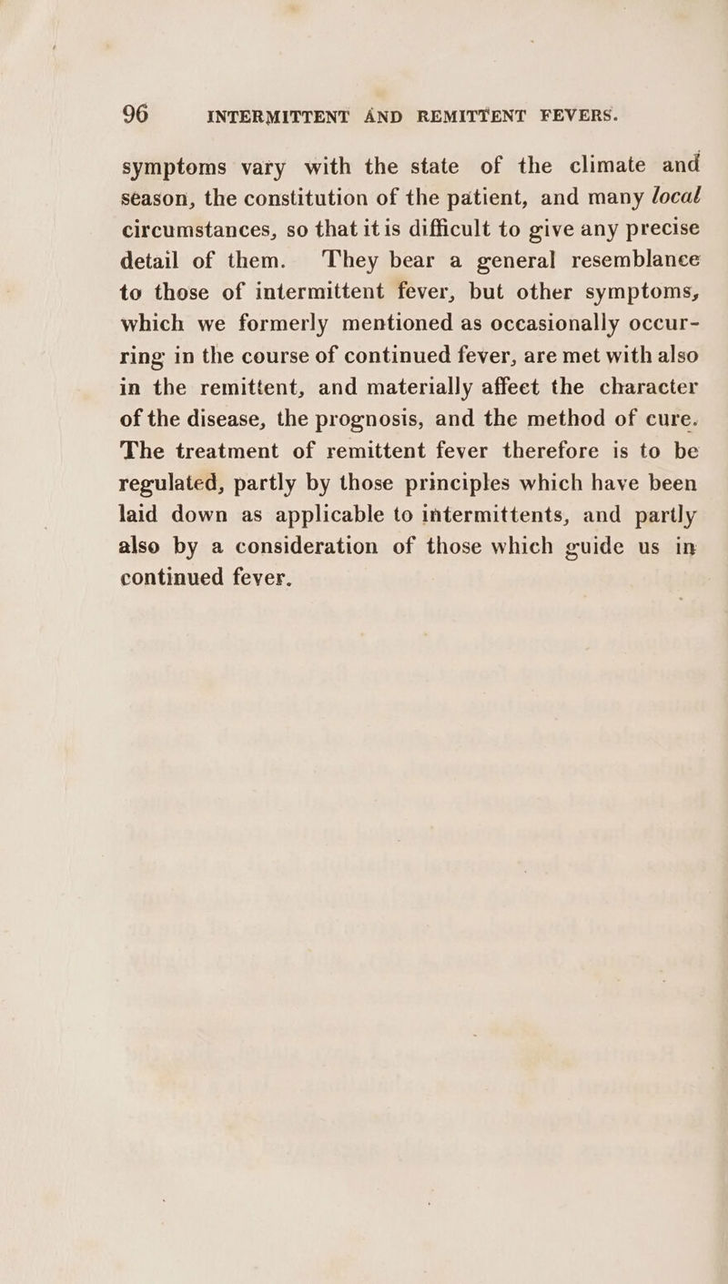 symptoms vary with the state of the climate and season, the constitution of the patient, and many local circumstances, so that itis difficult to give any precise detail of them. They bear a general resemblance to those of intermittent fever, but other symptoms, which we formerly mentioned as occasionally occur- ring in the course of continued fever, are met with also in the remittent, and materially affeet the character of the disease, the prognosis, and the method of cure. The treatment of remittent fever therefore is to be regulated, partly by those principles which have been laid down as applicable to intermittents, and partly also by a consideration of those which guide us in continued fever.
