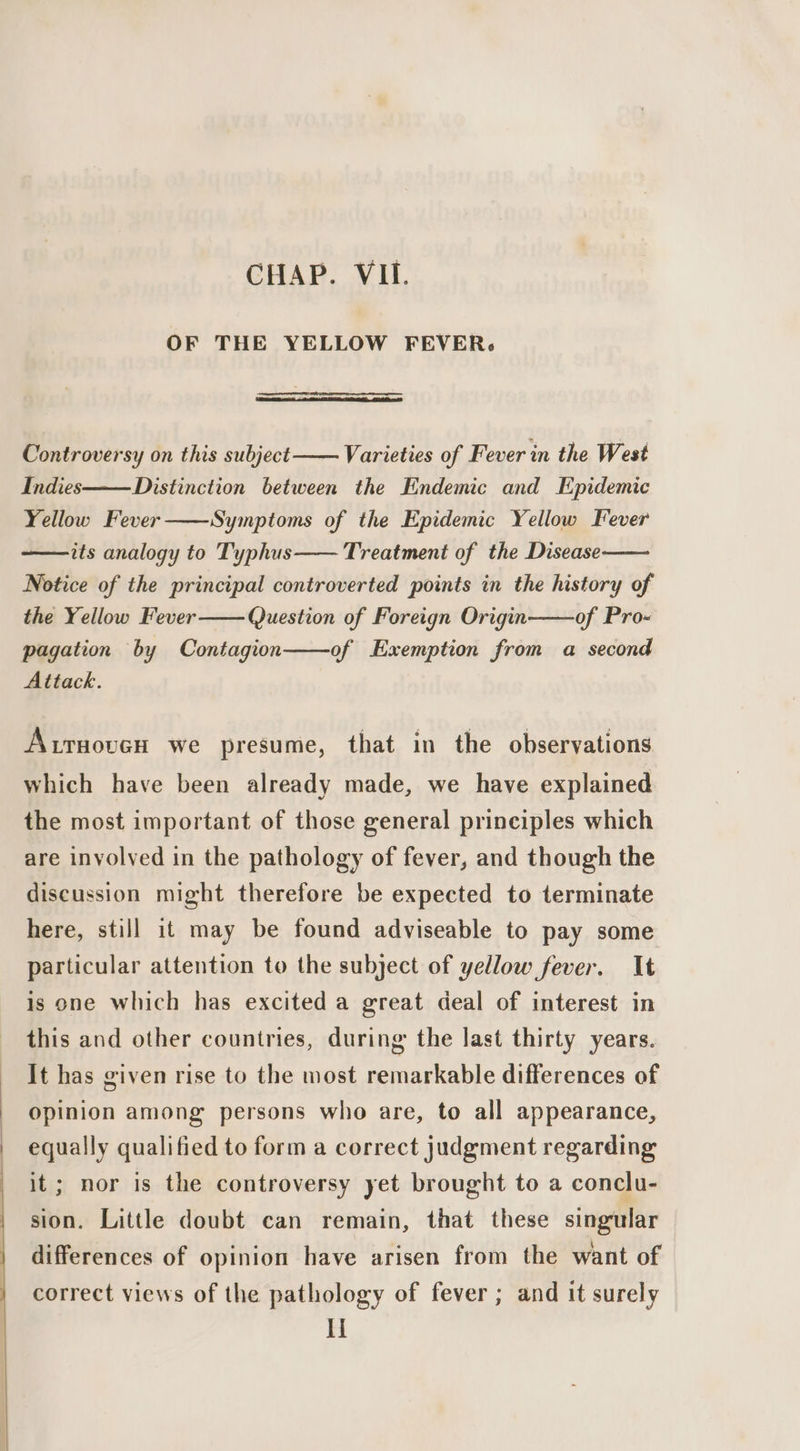 OF THE YELLOW FEVER. Controversy on this subject Varieties of Fever in the West Indies——Distinction between the Endemic and Epidemic Yellow Fever Symptoms of the Epidemic Yellow Fever its analogy to Typhus Treatment of the Disease Notice of the principal controverted points in the history of the Yellow Fever Question of Foreign Origin of Pro- pagation by Contagion of Exemption from a second Attack. Aruoven we presume, that in the observations which have been already made, we have explained the most important of those general principles which are involved in the pathology of fever, and though the discussion might therefore be expected to terminate here, still it may be found adviseable to pay some particular attention to the subject of yellow fever. It is one which has excited a great deal of interest in this and other countries, during the last thirty years. It has given rise to the most remarkable differences of opinion among persons who are, to all appearance, equally qualified to form a correct judgment regarding it; nor is the controversy yet brought to a conclu- sion. Little doubt can remain, that these singular differences of opinion have arisen from the want of correct views of the pathology of fever ; and it surely Ii