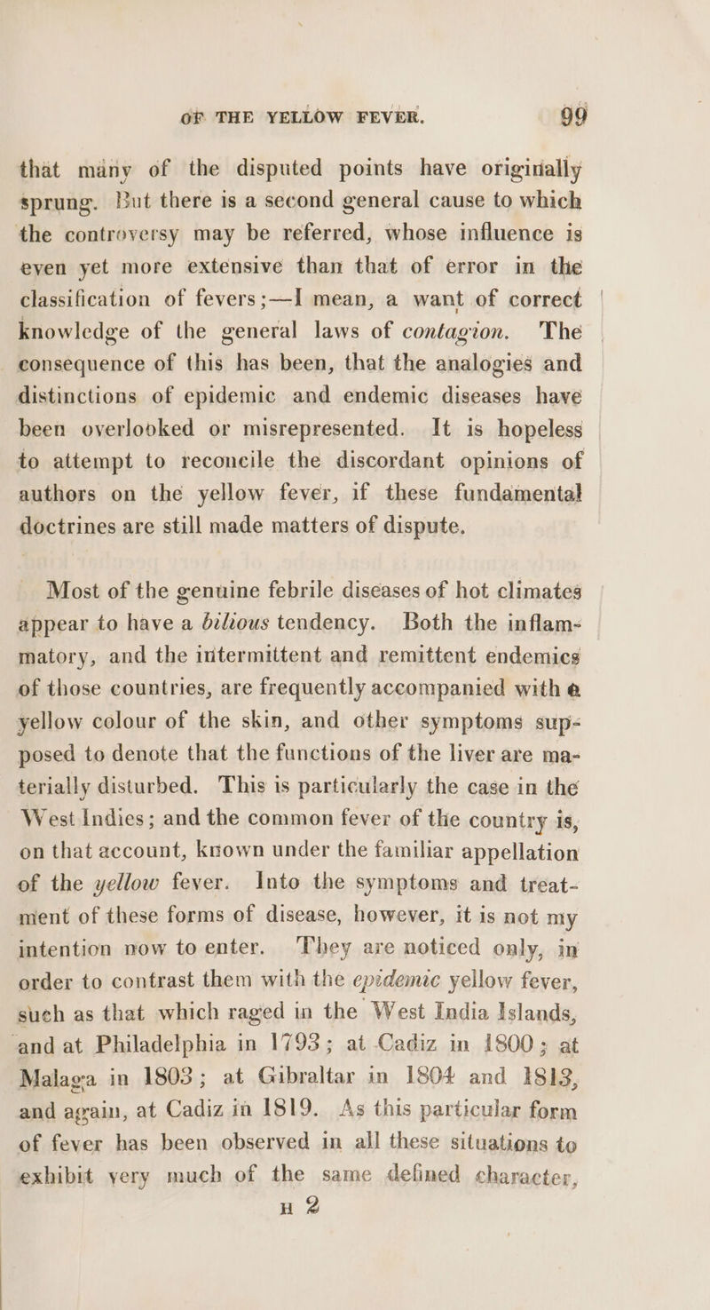 that many of the disputed points have originally sprung. But there is a second general cause to which the controversy may be referred, whose influence is eyen yet more extensive than that of error in the classification of fevers;—I mean, a want of correct | knowledge of the general laws of contagion. The consequence of this has been, that the analogies and distinctions of epidemic and endemic diseases have been overlooked or misrepresented. It is hopeless to attempt to reconcile the discordant opinions of authors on the yellow fever, if these fundamental doctrines are still made matters of dispute. Most of the genuine febrile diseases of hot climates appear to have a bilious tendency. Both the inflam- matory, and the intermittent and remittent endemics of those countries, are frequently accompanied with @ yellow colour of the skin, and other symptoms sup- posed to denote that the functions of the liver are ma- terially disturbed. This is particularly the case in the West Indies; and the common fever of the country is, on that account, known under the familiar appellation of the yellow fever. Into the symptoms and treat- ment of these forms of disease, however, it is not my intention now toenter. They are noticed only, in order to contrast them with the epedemic yellow fever, such as that which raged in the West India islands, ‘and at Philadelphia in 1793; at Cadiz in 1800; at Malaga in 1803; at Gibraltar in 1804 and 1813, and again, at Cadiz in IS19. As this particular form of fever has been observed in all these situations to exhibit yery much of the same defined character, H 2