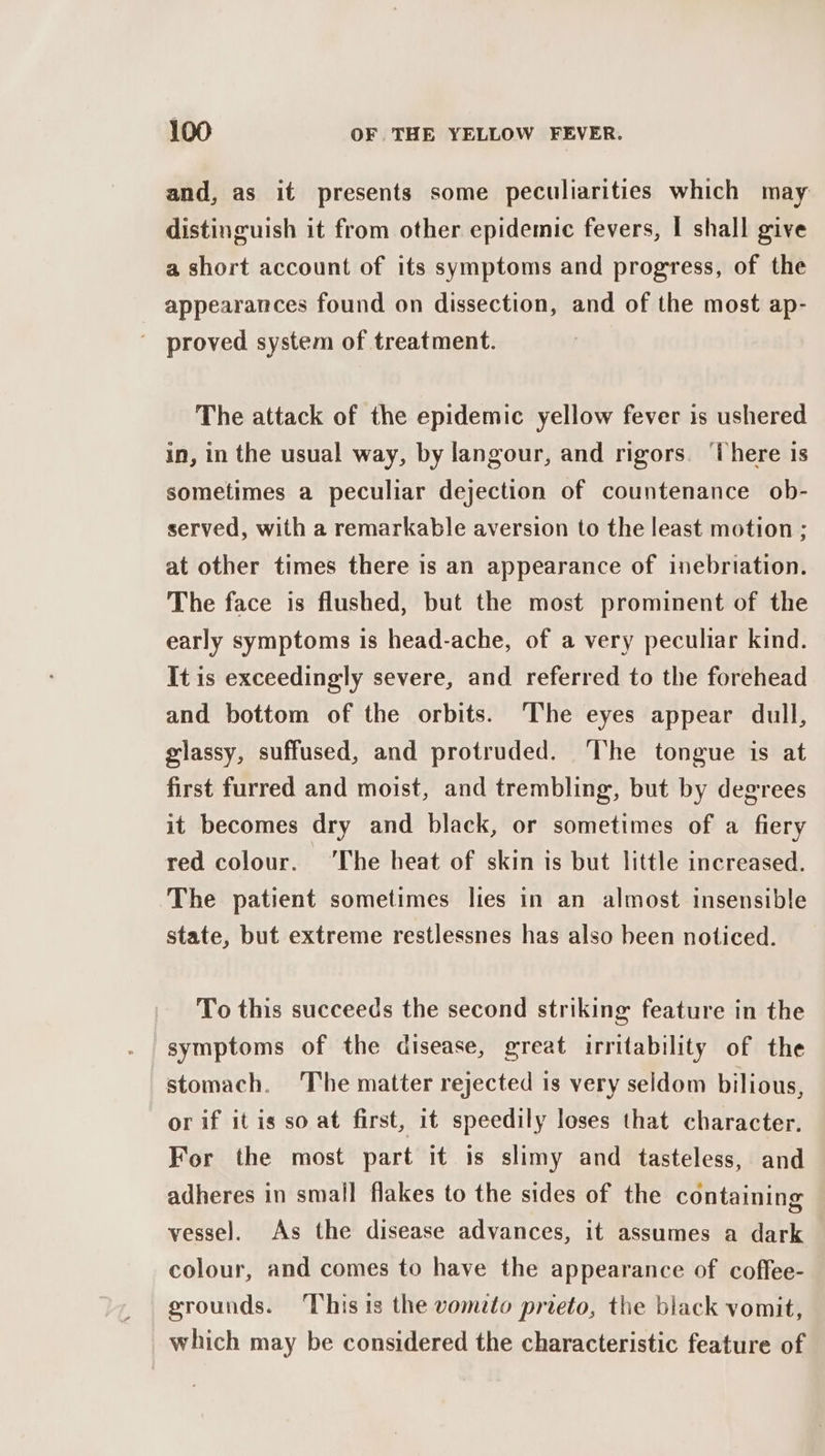 and, as it presents some peculiarities which may distinguish it from other epidemic fevers, | shall give a short account of its symptoms and progress, of the appearances found on dissection, and of the most ap- ' proved system of treatment. The attack of the epidemic yellow fever is ushered in, in the usual way, by langour, and rigors. ‘There is sometimes a peculiar dejection of countenance ob- served, with a remarkable aversion to the least motion ; at other times there is an appearance of inebriation. The face is flushed, but the most prominent of the early symptoms 1s head-ache, of a very peculiar kind. It is exceedingly severe, and referred to the forehead and bottom of the orbits. The eyes appear dull, glassy, suffused, and protruded. ‘The tongue is at first furred and moist, and trembling, but by degrees it becomes dry and black, or sometimes of a fiery red colour. ‘The heat of skin is but little increased. The patient sometimes lies in an almost insensible state, but extreme restlessnes has also been noticed. To this succeeds the second striking feature in the symptoms of the disease, great irritability of the stomach. ‘The matter rejected is very seldom bilious, or if it is so at first, it speedily loses that character. For the most part it is slimy and tasteless, and adheres in small flakes to the sides of the containing vessel. As the disease advances, it assumes a dark colour, and comes to have the appearance of coffee- grounds. ‘This is the vometo prieto, the black vomit, which may be considered the characteristic feature of