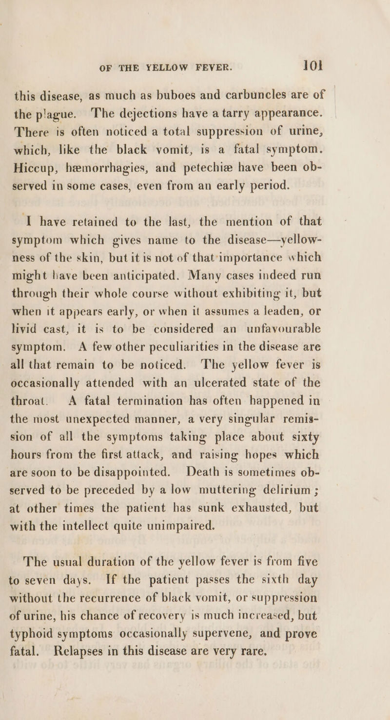 this disease, as much as buboes and carbuncles are of the plague. The dejections have a tarry appearance. There is often noticed a total suppression of urine, which, like the black vomit, is a fatal symptom. Hiccup, hemorrhagies, and petechia have been ob- served in some cases, even from an early period. ‘I have retained to the last, the mention of that symptom which gives name to the disease—yellow- ness of the skin, but it is not of that importance which might have been anticipated. Many cases indeed run through their whole course without exhibiting it, but when it appears early, or when it assumes a leaden, or livid cast, it is to be considered an unfavourable symptom. A few other peculiarities in the disease are all that remain to be noticed. The yellow fever is occasionally attended with an ulcerated state of the throat. &lt;A fatal termination has often happened in the most unexpected manner, a very singular remis- sion of all the symptoms taking place about sixty hours from the first attack, and raising hopes which are soon to be disappointed. Death is sometimes ob- served to be preceded by a low muttering delirium ; at other times the patient has sunk exhausted, but with the intellect quite unimpaired. The usual duration of the yellow fever is from five to seven days. If the patient passes the sixth day without the recurrence of black vomit, or suppression of urine, his chance of recovery is much increased, but typhoid symptoms occasionally supervene, and prove fatal. Relapses in this disease are very rare.