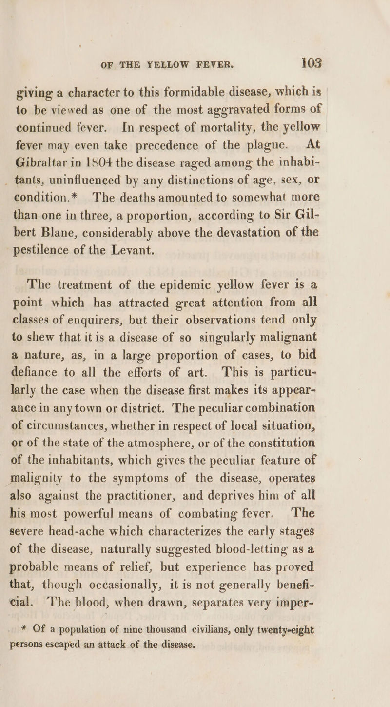 giving a character to this formidable disease, which is to be viewed as one of the most aggravated forms of continued fever. In respect of mortality, the yellow fever may even take precedence of the plague. At Gibraltar in |SO+ the disease raged among the inhabi- _ tants, uninfluenced by any distinctions of age, sex, oF condition.* The deaths amounted to somewhat more than one in three, a proportion, according to Sir Gil- bert Blane, considerably above the devastation of the pestilence of the Levant. The treatment of the epidemic yellow fever is a point which has attracted great attention from all classes of enquirers, but their observations tend only to shew that it is a disease of so singularly malignant a nature, as, in a large proportion of cases, to bid defiance to all the efforts of art. This is particu- larly the case when the disease first makes its appear- ance in any town or district. The peculiar combination of circumstances, whether in respect of local situation, or of the state of the atmosphere, or of the constitution of the inhabitants, which gives the peculiar feature of malignity to the symptoms of the disease, operates also against the practitioner, and deprives him of all his most powerful means of combating fever. The severe head-ache which characterizes the early stages of the disease, naturally suggested blood-letting as a probable means of relief, but experience has proved that, though occasionally, it is not generally benefi- cial. “The blood, when drawn, separates very imper- * Of a population of nine thousand civilians, only twenty-eight persons escaped an attack of the disease.