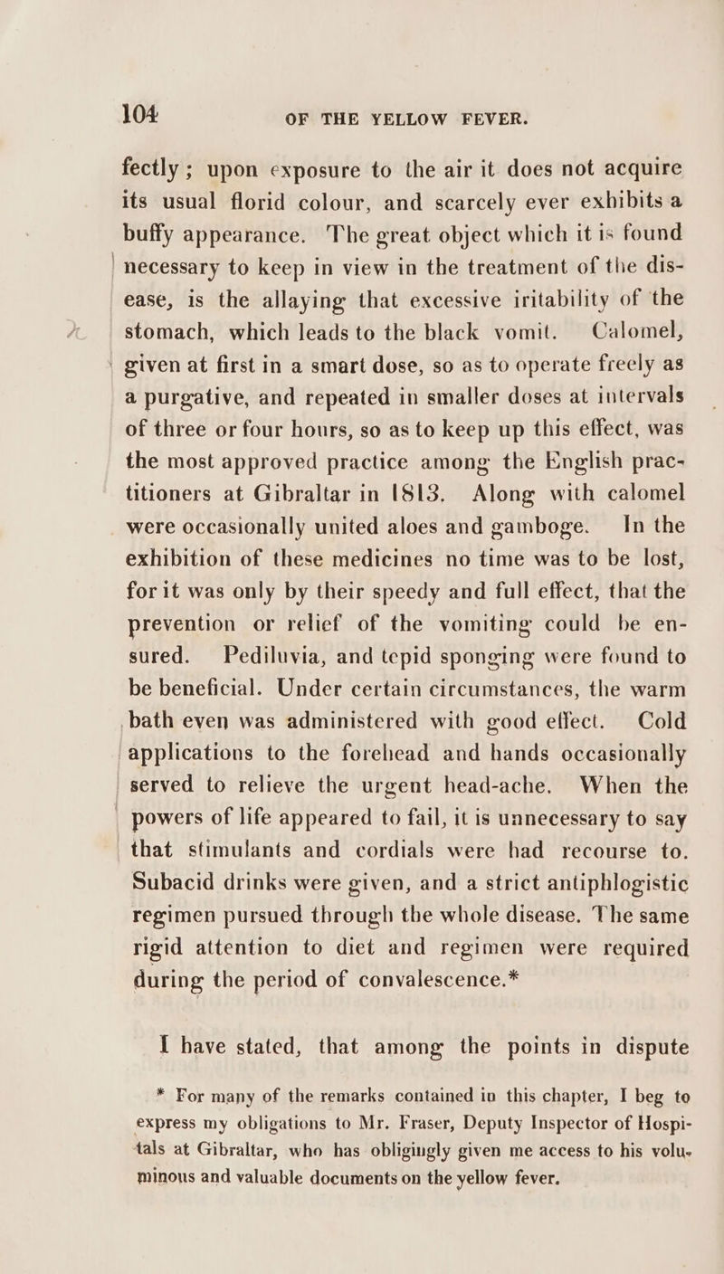 fectly ; upon exposure to the air it does not acquire its usual florid colour, and scarcely ever exhibits a buffy appearance. The great object which it is found | necessary to keep in view in the treatment of the dis- ease, is the allaying that excessive iritability of the stomach, which leads to the black vomit. Calomel, | given at first in a smart dose, so as to operate freely as a purgative, and repeated in smaller doses at intervals of three or four hours, so as to keep up this effect, was the most approved practice among the English prac- titioners at Gibraltar in [813. Along with calomel were occasionally united aloes and gamboge. In the exhibition of these medicines no time was to be lost, for it was only by their speedy and full effect, that the prevention or relief of the vomiting could be en- sured. Pediluvia, and tepid sponging were found to be beneficial. Under certain circumstances, the warm bath even was administered with good effect. Cold applications to the forehead and hands occasionally served to relieve the urgent head-ache. When the | powers of life appeared to fail, it is unnecessary to say that stimulants and cordials were had recourse to. Subacid drinks were given, and a strict antiphlogistic regimen pursued through the whole disease. The same rigid attention to diet and regimen were required during the period of convalescence.* I have stated, that among the points in dispute * For many of the remarks contained in this chapter, I beg to express my obligations to Mr. Fraser, Deputy Inspector of Hospi- tals at Gibraltar, who has obligingly given me access to his volu- minous and valuable documents on the yellow fever.
