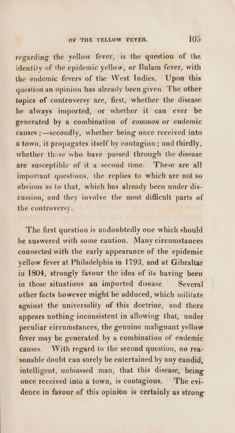 regarding the yellow fever, is the question of the identity of the epidemic yellow, or Bulam fever, with the endemic fevers of the West Indies. Upon this question an opinion has already been given. The other topics of controversy are, first, whether the disease be always imported, or whether it can ever be generated by a combination of common or endemic causes ;—secondly, whether being once received into a town, it propagates itself by contagion ; and thirdly, whether those who have passed through the disease are susceptible of it a second time. These are all important questions, the replies to which are not so . obvious as to that, which has already been under dis- cussion, and they involve the most difficult parts of the controversy. The first question is undoubtedly one which should be answered with some caution. Many circumstances connected with the early appearance of the epidemic yellow fever at Philadelphia in 1793, and at Gibraltar in 1804, strongly favour the idea of its having been in those situations an imported disease. Several other facts however might be adduced, which militate against the universality of this doctrine, and there appears nothing inconsistent in allowing that, under peculiar circumstances, the genuine malignant yellow fever may be generated by a combination of endemic causes. With regard to the second question, no rea- sonable doubt can surely be entertained by any candid, intelligent, unbiassed man, that this disease, being once received into a town, is contagious. The eyi- dence in favour of this opinion is certainly as strong