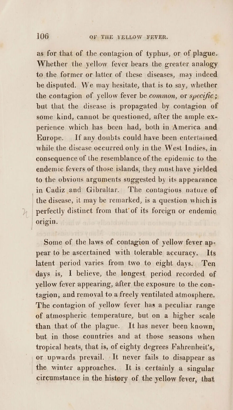 as for that of the contagion of typhus, or of plague. Whether the yellow fever bears the greater analogy to the former or latter of these diseases, may indeed be disputed. We may hesitate, that is to say, whether the contagion of yellow fever be common, or specific ; but that the disease is propagated by contagion of some kind, cannot be questioned, after the ample ex- perience which has been had, both in America and Europe. If any doubts could have been entertained while the disease occurred only in the West Indies, in consequence of the resemblance of the epidemic to the endemic fevers of those islands, they must have yielded to the obvious arguments suggested by its appearance in Cadiz and Gibraltar. The contagious nature of the disease, it may be remarked, is a question which is perfectly distinct from that’ of its foreign or endemic “origin. Some of the laws of contagion of yellow fever ap- pear to be ascertained with tolerable accuracy. Its latent period varies from two to eight days. Ten days is, I believe, the longest period recorded of yellow fever appearing, after the exposure to the con- tagion, and remoyal to a freely ventilated atmosphere. The contagion of yellow fever has a peculiar range of atmospheric temperature, but on a higher scale than that of the plague. It has never been known, but in those countries and at those seasons when tropical heats, that is, of eighty degrees Fahrenheit’s, or upwards prevail. It never fails to disappear as the winter approaches. It is certainly a singular circumstance in the history of the yellow fever, that