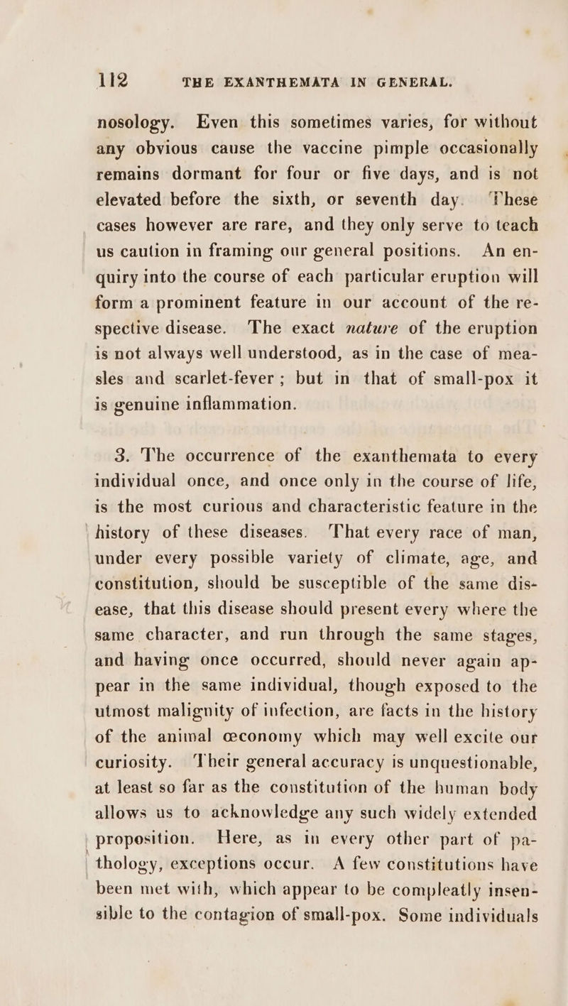nosology. Even this sometimes varies, for without any obvious cause the vaccine pimple occasionally remains dormant for four or five days, and is not elevated before the sixth, or seventh day. rH i hese cases however are rare, and they only serve to teach us caution in framing our general positions. An en- quiry into the course of each particular eruption will form a prominent feature in our account of the re- spective disease. The exact nature of the eruption is not always well understood, as in the case of mea- sles and scarlet-fever ; but in that of small-pox it is genuine inflammation. 3. The occurrence of the exanthemata to every individual once, and once only in the course of life, is the most curious and characteristic feature in the history of these diseases. ‘That every race of man, under every possible variety of climate, age, and constitution, should be susceptible of the same dis- ease, that this disease should present every where the same character, and run through the same stages, and having once occurred, should never again ap- pear in the same individual, though exposed to the utmost malignity of infection, are facts in the history of the animal ceconomy which may well excite our curiosity. ‘Their general accuracy is unquestionable, at least so far as the constitution of the human body allows us to acknowledge any such widely extended proposition. Here, as in every other part of pa- thology, exceptions occur. A few constitutions have been met with, which appear to be compleatly insen- sible to the contagion of small-pox. Some individuals