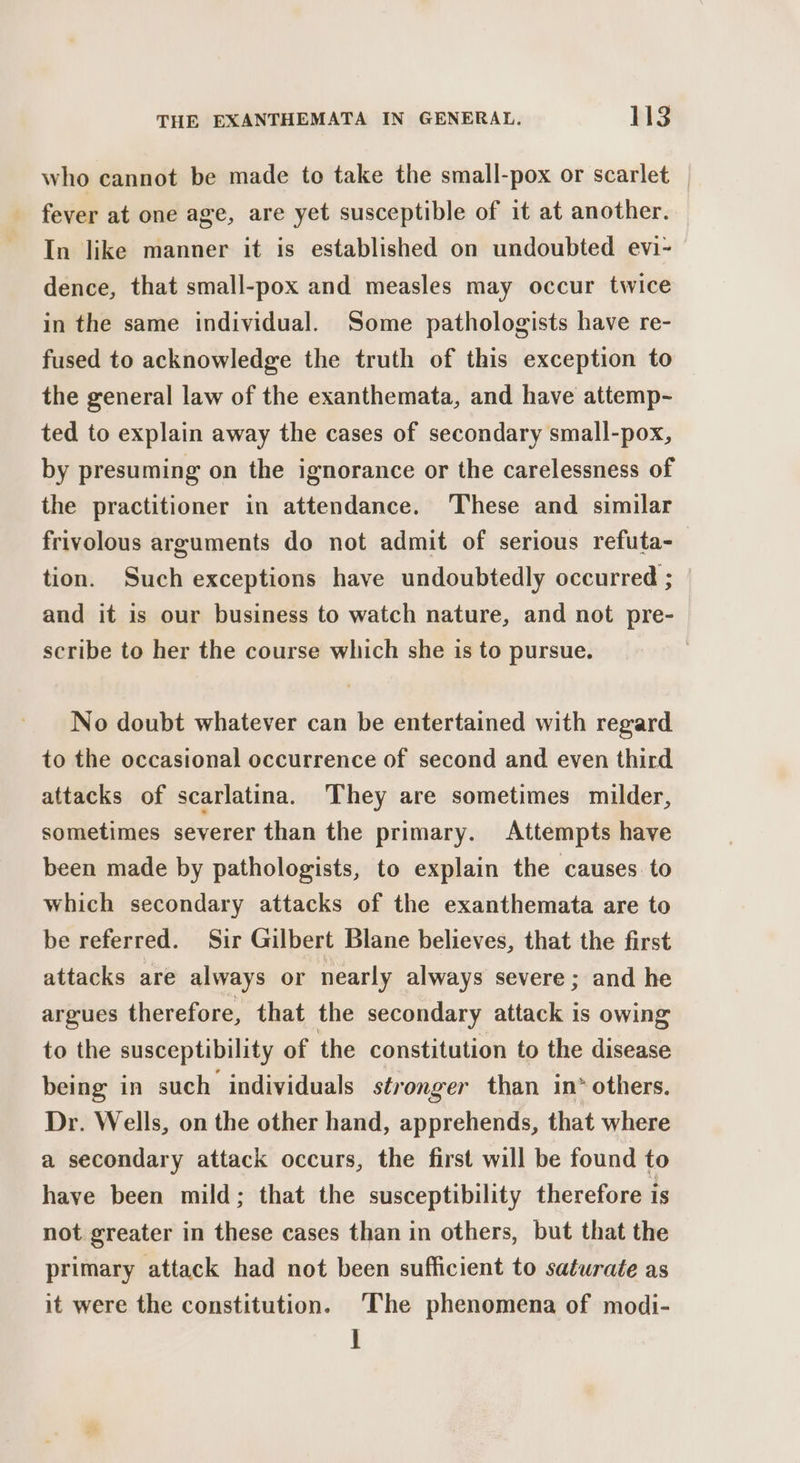 who cannot be made to take the small-pox or scarlet — fever at one age, are yet susceptible of it at another. In like manner it is established on undoubted evi- dence, that small-pox and measles may occur twice in the same individual. Some pathologists have re- fused to acknowledge the truth of this exception to the general law of the exanthemata, and have attemp- ted to explain away the cases of secondary small-pox, by presuming on the ignorance or the carelessness of the practitioner in attendance. These and similar frivolous arguments do not admit of serious refuta-— tion. Such exceptions have undoubtedly occurred ; and it is our business to watch nature, and not pre- scribe to her the course which she is to pursue. | No doubt whatever can be entertained with regard to the occasional occurrence of second and even third attacks of scarlatina. They are sometimes milder, sometimes severer than the primary. Attempts have been made by pathologists, to explain the causes to which secondary attacks of the exanthemata are to be referred. Sir Gilbert Blane believes, that the first attacks are always or nearly always severe ; and he argues therefore, that the secondary attack is owing to the susceptibility of the constitution to the disease being in such individuals stronger than in* others. Dr. Wells, on the other hand, apprehends, that where a secondary attack occurs, the first will be found to have been mild; that the susceptibility therefore is not greater in these cases than in others, but that the primary attack had not been sufficient to saturate as it were the constitution. ‘The phenomena of modi- ]