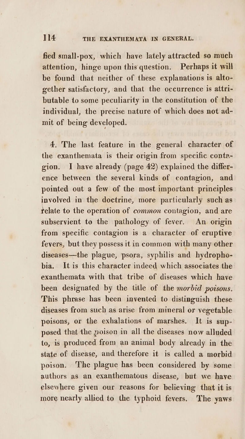 fied small-pox, which have lately attracted so much attention, hinge upon this question. Perhaps it will be found that neither of these explanations is alto- gether satisfactory, and that the occurrence is attri- butable to some peculiarity in the constitution of the individual, the precise nature of which does not ad- mit of being developed. 4. The last feature in the general character of the exanthemata is their origin from specific conta- gion. I have already (page 42) explained the differ- ence between the several kinds of contagion, and pointed out a few of the most important principles involved in the doctrine, more particularly such as telate to the operation of common contagion, and are subservient to the pathology of fever. An origin from specific contagion is a character of eruptive fevers, but they possess it in common with many other diseases—the plague, psora, syphilis and hydropho- bia. It is this character indeed which associates the exanthemata with that tribe of diseases which have been designated by the title of the morbid poisons. This phrase has been invented to distinguish these diseases from such as arise from mineral or vegetable poisons, or the exhalations of marshes. It is sup- posed that the poison in all the diseases now alluded to, is produced from an animal body already in the state of disease, and therefore it is called a morbid poison. The plague has been considered by some authors as an exanthematous disease, but we have elsewhere given our reasons for believing that it is more nearly allied to the typhoid fevers. The yaws