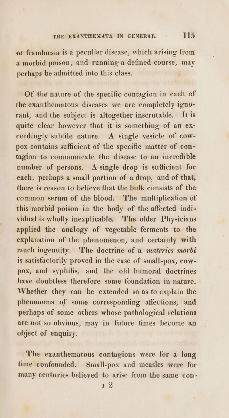 er frambeesia is a peculiar disease, which arising from a morbid poison, and running a defined course, may perhaps be admitted into this class. Of the nature of the specific contagion in each of the exanthematous diseases we are completely igno- rant, and the subject is altogether inscrutable. It is quite clear however that it is something of an ex- ceedingly subtile nature. A single vesicle of cow- pox contains sufficient of the specific matter of con- tagion to communicate the disease to an incredible number of persons. A single drop is sufficient for each, perhaps a small portion of a drop, and of that, there is reason to believe that the bulk consists of the common serum of the blood. The multiplication of this morbid poison in the body of the affected indi- vidual is wholly inexplicable. The older Physicians applied the analogy of vegetable ferments to the explanation of the phenomenon, and certainly with much ingenuity. The doctrine of a materies morbi is satisfactorily proved in the case of small-pox, cow- pox, and syphilis, and the old humoral doctrines have doubtless therefore some foundation in nature. Whether they can be extended so as to explain the phenomena of some corresponding affections, and perhaps of some others whose pathological relations are not so obvious, may in future times become an object of enquiry. The exanthematous contagions were for a long time confounded. Small-pox and measles were for many centuries believed to arise from the same con- 12