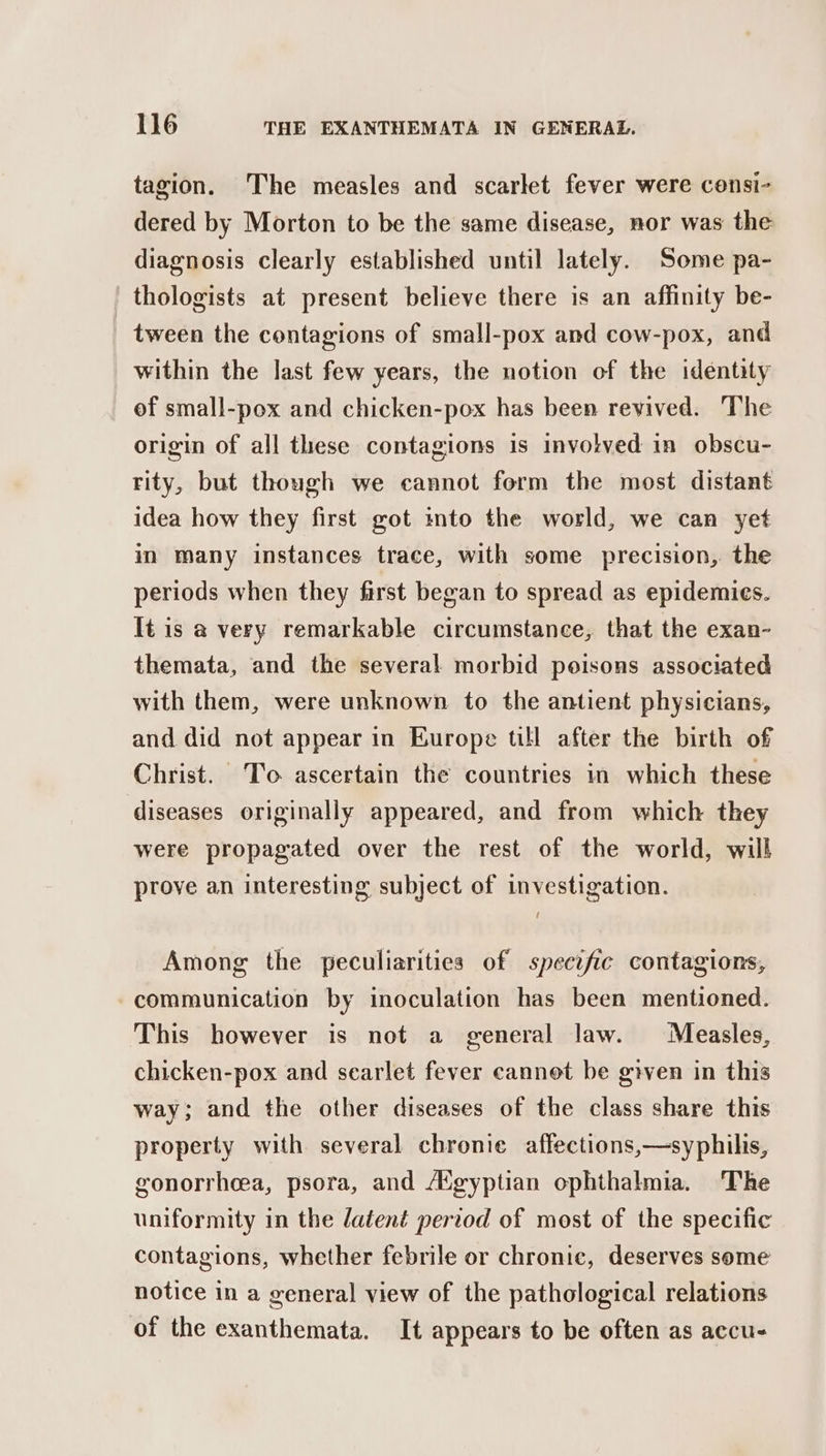 tagion. The measles and scarlet fever were censi- dered by Morton to be the same disease, nor was the diagnosis clearly established until lately. Some pa- thologists at present believe there is an affinity be- tween the contagions of small-pox and cow-pox, and within the last few years, the notion of the identity of small-pox and chicken-pox has been revived. The origin of all these contagions is involved in obscu- rity, but though we cannot form the most distant idea how they first got into the world, we can yet in many instances trace, with some precision, the periods when they first began to spread as epidemies. It is a very remarkable circumstance, that the exan- themata, and the several morbid poisons associated with them, were unknown to the antient physicians, and did not appear in Europe till after the birth of Christ. To ascertain the countries in which these diseases originally appeared, and from which they were propagated over the rest of the world, will prove an interesting subject of investigation. Among the peculiarities of specific contagions, communication by inoculation has been mentioned. This however is not a general law. Measles, chicken-pox and scarlet fever cannot be given in this way; and the other diseases of the class share this property with several chronic affections,—syphilis, gonorrhea, psora, and AXgyptian ophthalmia. The uniformity in the latent period of most of the specific contagions, whether febrile or chronic, deserves some notice in a general view of the pathological relations of the exanthemata. It appears to be often as accu-