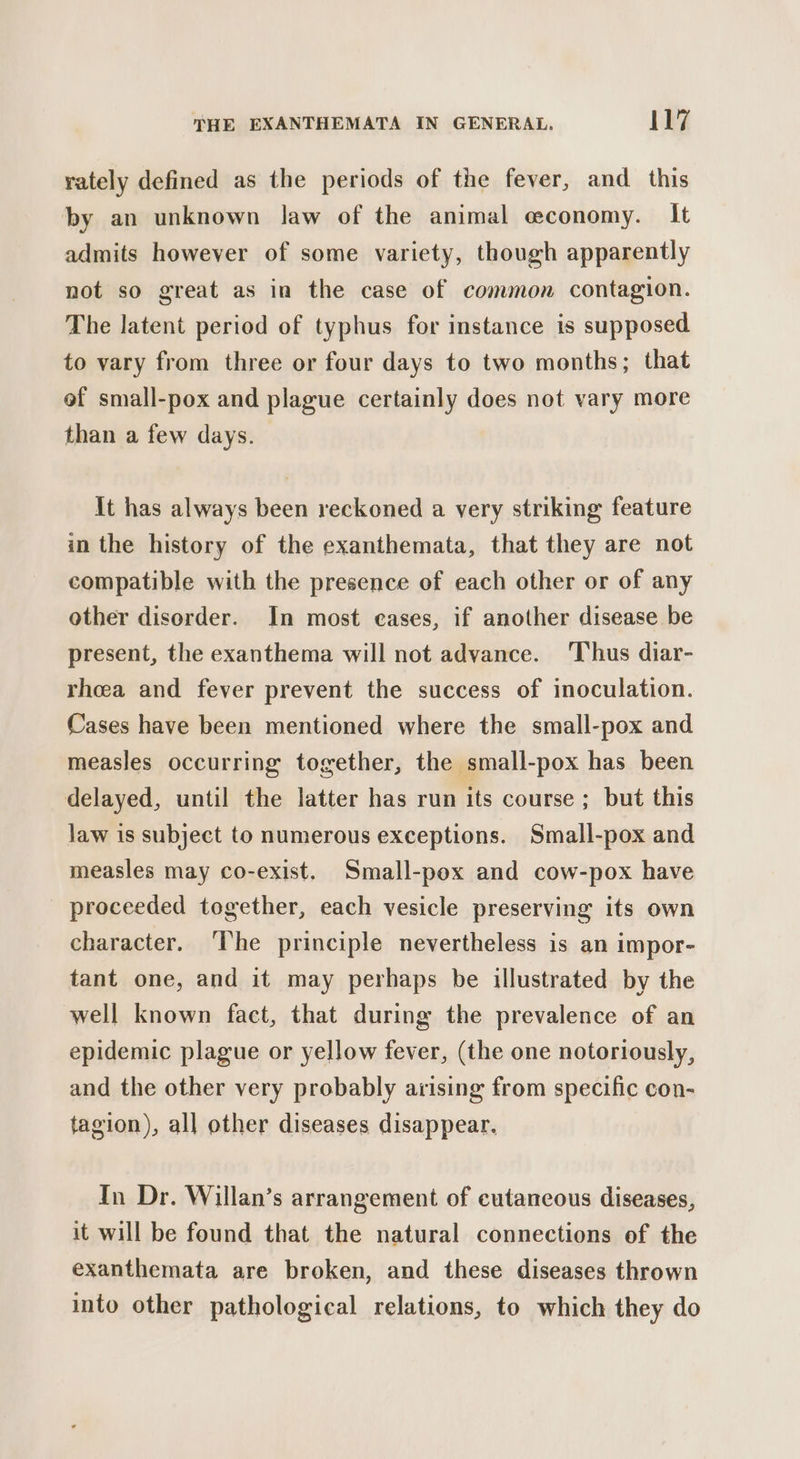 rately defined as the periods of the fever, and this by an unknown law of the animal economy. It admits however of some variety, though apparently not so great as in the case of common contagion. The latent period of typhus for instance is supposed to vary from three or four days to two months; that ef small-pox and plague certainly does not vary more than a few days. It has always been reckoned a very striking feature in the history of the exanthemata, that they are not compatible with the presence of each other or of any other disorder. In most eases, if another disease be present, the exanthema will not advance. Thus diar- rheea and fever prevent the success of inoculation. Cases have been mentioned where the small-pox and measles occurring together, the small-pox has been delayed, until the latter has run its course ; but this law is subject to numerous exceptions. Small-pox and measles may co-exist. Small-pex and cow-pox have proceeded together, each vesicle preserving its own character. The principle nevertheless is an impor- tant one, and it may perhaps be illustrated by the well known fact, that during the prevalence of an epidemic plague or yellow fever, (the one notoriously, and the other very probably arising from specific con- tagion), all other diseases disappear. In Dr. Willan’s arrangement of cutaneous diseases, it will be found that the natural connections of the exanthemata are broken, and these diseases thrown into other pathological relations, to which they do
