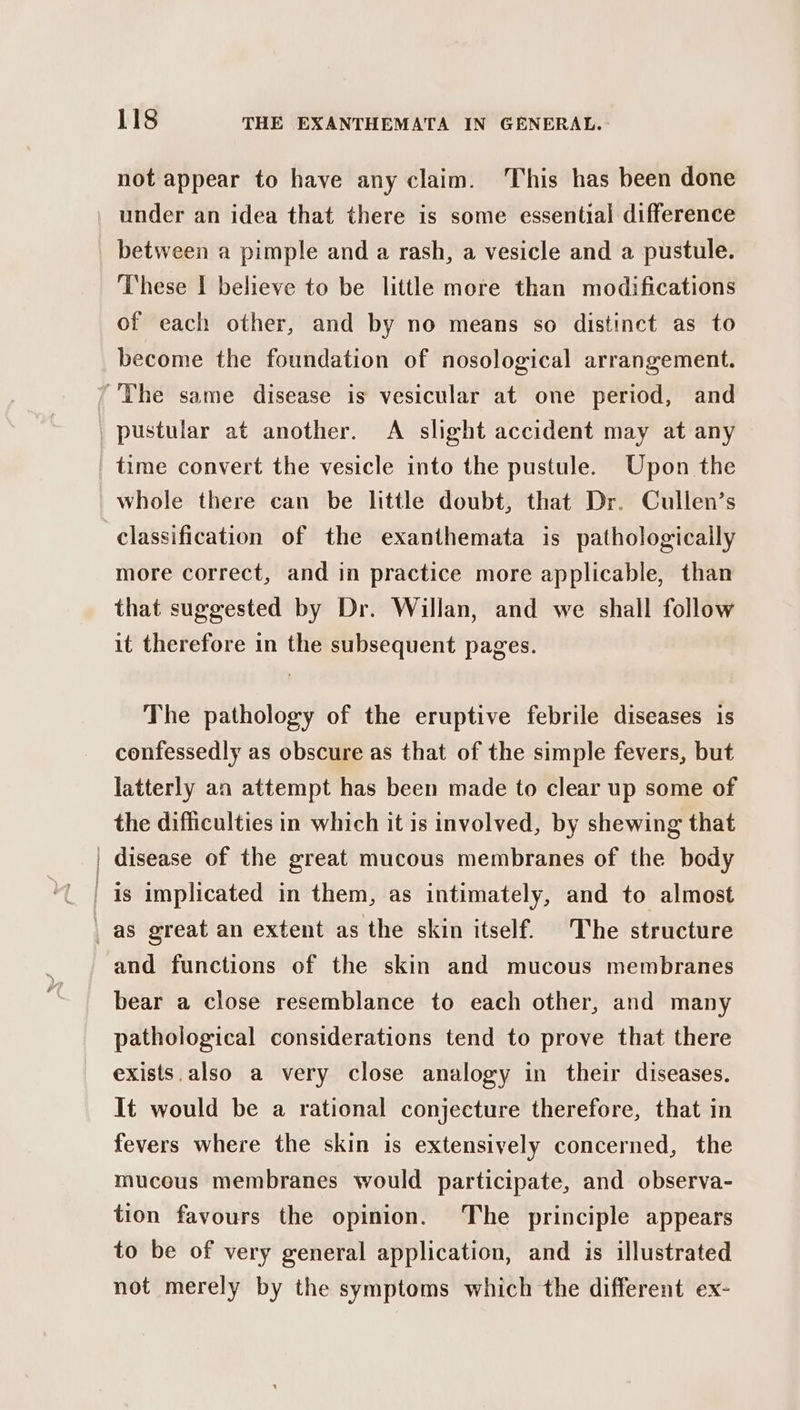 not appear to have any claim. This has been done under an idea that there is some essential difference between a pimple and a rash, a vesicle and a pustule. These I believe to be little more than modifications of each other, and by no means so distinct as to become the foundation of nosological arrangement. more correct, and in practice more applicable, than that suggested by Dr. Willan, and we shall follow it therefore in the subsequent pages. The pathology of the eruptive febrile diseases is confessedly as obscure as that of the simple fevers, but latterly an attempt has been made to clear up some of the difficulties in which it is involved, by shewing that disease of the great mucous membranes of the body and functions of the skin and mucous membranes bear a close resemblance to each other, and many pathological considerations tend to prove that there exists.also a very close analogy in their diseases. It would be a rational conjecture therefore, that in fevers where the skin is extensively concerned, the mucous membranes would participate, and observa- tion favours the opinion. The principle appears to be of very general application, and is illustrated not merely by the symptoms which the different ex-