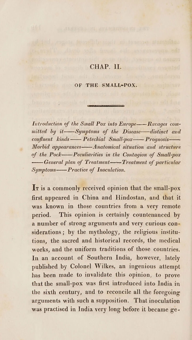 CHAP. II. OF THE SMALL=POX. Introduction of the Small Pox into Europe—— Ravages com- mitted by it confluent kinds Symptoms of the Disease——distinct and Petechial Small-pox Prognosis Morbid appearances Anatomical situation and structure of the Pock General plan of Treatment—— Treatment of particular Practice of Inoculation. Pecuharities in the Contagion of Small-pox Symptoms Ir is a commonly received opinion that the small-pox first appeared in China and Hindostan, and that it was known in those countries from a very remote period. This opinion is certainly countenanced by a number of strong arguments and very curious con- siderations ; by the mythology, the religious institu- tions, the sacred and historical records, the medical works, and the uniform traditions of those countries. In an account of Southern India, however, lately published by Colonel Wilkes, an ingenious attempt has been made to invalidate this opinion, to prove that the small-pox was first introduced into India in the sixth century, and to reconcile all the foregoing arguments with such a supposition. That inoculation was practised in India very long before it became ge-