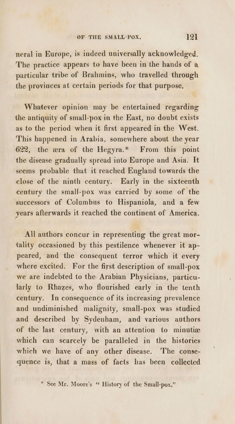 neral in Europe, is indeed universally acknowledged. The practice appears to have been in the hands of a particular tribe of Brahmins, who travelled through the provinces at certain periods for that purpose, Whatever opinion may be entertained regarding the antiquity of small-pox in the East, no doubt exists as to the period when it first appeared in the West. This happened in Arabia, somewhere about the year 622, the era of the Hegyra.* From this point the disease gradually spread into Europe and Asia. It seems probable that it reached England towards the close of the ninth century. Early in the sixteenth century the small-pox was carried by some of the successors of Columbus to Hispaniola, and a few years afterwards it reached the continent of America, All authors concur in representing the great mor- tality occasioned by this pestilence whenever it ap- peared, and the consequent terror which it every where excited. For the first description of small-pox we are indebted to the Arabian Physicians, particu- larly to Rhazes, who flourished early in the tenth century. In consequence of its increasing prevalence and undiminished malignity, small-pox was studied and described by Sydenham, and various authors of the last century, with an attention to minutie which can scarcely be paralleled in the histories which we have of any other disease. The conse- quence is, that a mass of facts has been collected * See Mr. Moore’s ‘ History of the Small-pox.”