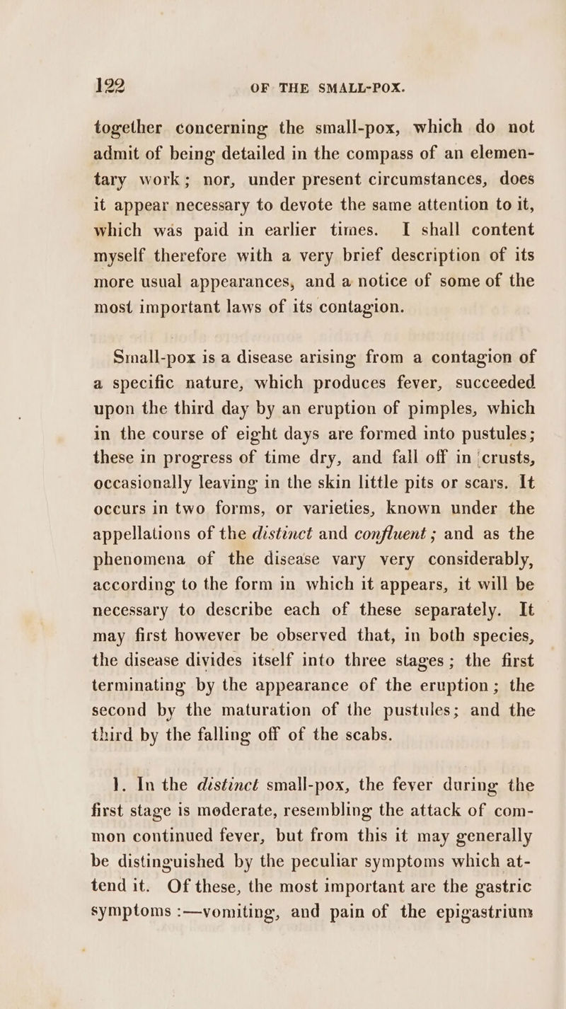 together concerning the small-pox, which do not admit of being detailed in the compass of an elemen- tary work; nor, under present circumstances, does it appear necessary to devote the same attention to it, which was paid in earlier times. I shall content myself therefore with a very brief description of its more usual appearances, and a notice of some of the most important laws of its contagion. Small-pox is a disease arising from a contagion of a specific nature, which produces fever, succeeded upon the third day by an eruption of pimples, which in the course of eight days are formed into pustules ; these in progress of time dry, and fall off in ‘crusts, occasionally leaving in the skin little pits or scars. It occurs in two forms, or varieties, known under the appellations of the destenct and confluent ; and as the phenomena of the disease vary very considerably, according to the form in which it appears, it will be necessary to describe each of these separately. It may first however be observed that, in both species, the disease divides itself into three stages ; the first terminating by the appearance of the eruption; the second by the maturation of the pustules; and the third by the falling off of the scabs. }. In the distinct small-pox, the fever during the first stage is moderate, resembling the attack of com- mon continued fever, but from this it may generally be distinguished by the peculiar symptoms which at- tend it. Of these, the most important are the gastric symptoms :—vomiting, and pain of the epigastrium
