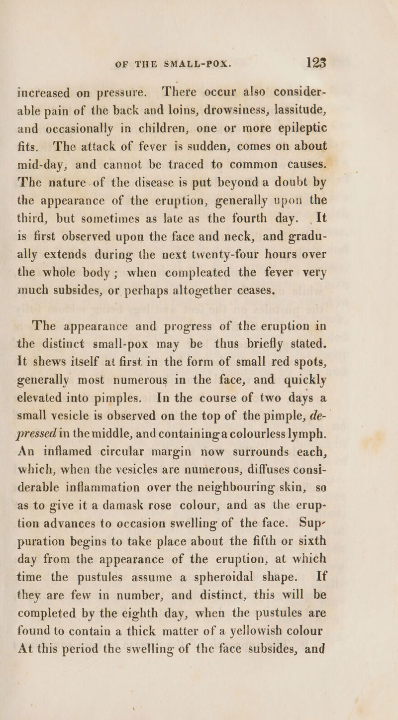 increased on pressure. There occur also consider- able pain of the back and loins, drowsiness, lassitude, and occasionally in children, one or more epileptic fits. The attack of fever is sudden, comes on about mid-day, and cannot be traced to common causes. The nature of the disease is put beyond a doubt by the appearance of the eruption, generally upon the third, but sometimes as late as the fourth day. | It is first observed upon the face and neck, and gradu- ally extends during the next twenty-four hours over the whole body; when compleated the fever very much subsides, or perhaps altogether ceases. The appearance and progress of the eruption in the distinct small-pox may be thus briefly stated. lt shews itself at first in the form of small red spots, generally most numerous in the face, and quickly elevated into pimples. In the course of two days a small vesicle is observed on the top of the pimple, de-— pressed in the middle, and containing a colourless lymph. An inflamed circular margin now surrounds each, which, when the vesicles are numerous, diffuses consi- derable inflammation over the neighbouring skin, so as to give it a damask rose colour, and as the erup- tion advances to occasion swelling of the face. Sup- puration begins to take place about the fifth or sixth day from the appearance of the eruption, at which time the pustules assume a spheroidal shape. If they are few in number, and distinct, this will be completed by the eighth day, when the pustules are found to contain a thick matter of a yellowish colour At this period the swelling of the face subsides, and