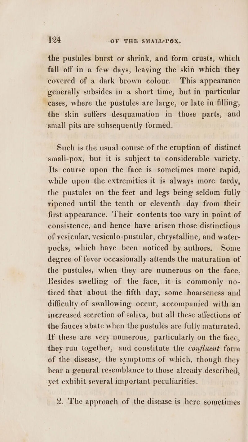 the pustules burst or shrink, and form crusts, which fall off in a few days, leaving the skin which they covered of a dark brown colour. This appearance generally subsides in a short time, but in particular cases, where the pustules are large, or late in filling, the skin suffers desquamation in those parts, and small pits are subsequently formed. Such is the usual course of the eruption of distinct ‘small-pox, but it is subject to considerable variety. Its course upon the face is sometimes more rapid, while upon the extremities it is always more tardy, the pustules on the feet and legs being seldom fully ripened until the tenth or eleventh day from their first appearance. Their contents too vary in point of consistence, and hence have arisen those distinctions of vesicular, vesiculo-pustular, chrystalline, and water- pocks, which have been noticed by authors. Some degree of fever occasionally attends the maturation of the pustules, when they are numerous on the face. Besides swelling of the face, it is commonly no- ticed that about the fifth day, some hoarseness and difficulty of swallowing occur, accompanied with an increased secretion of saliva, but all these affections of the fauces abate when the pustules are fully maturated. If these are very numerous, particularly on the face, they run together, and constitute the confluent form of the disease, the symptoms of which, though they bear a general resemblance to those already described, yet exhibit several important peculiarities. 2. The approach of the disease is here sometimes