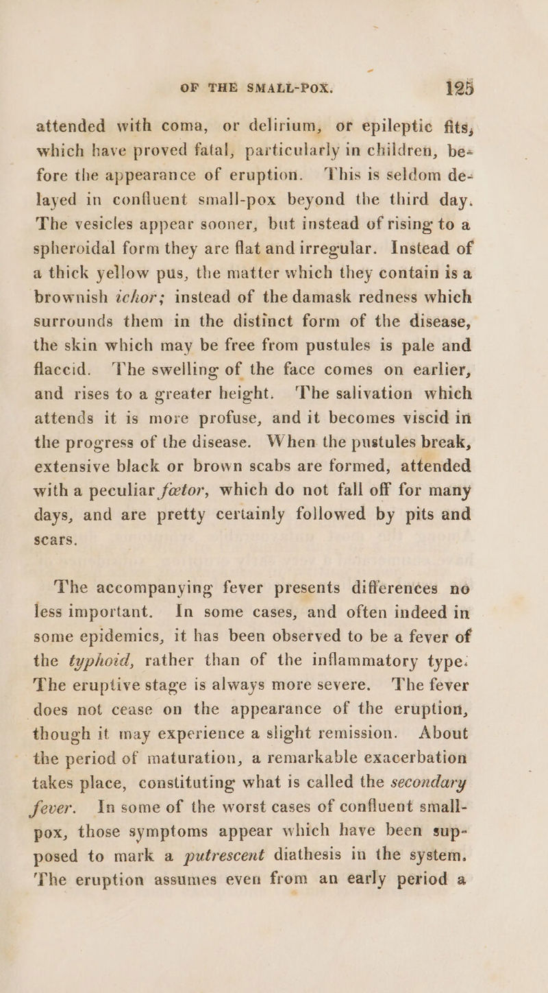 attended with coma, or delirium, or epileptic fits, which have proved fatal, particularly in children, be- fore the appearance of eruption. ‘This is seldom de- layed in confluent small-pox beyond the third day. The vesicles appear sooner, but instead of rising to a spheroidal form they are flat andirregular. Instead of a thick yellow pus, the matter which they contain is a brownish zchor; instead of the damask redness which surrounds them in the distinct form of the disease, the skin which may be free from pustules is pale and flaccid. ‘The swelling of the face comes on earlier, and rises to a greater height. The salivation which attends it is more profuse, and it becomes viscid in the progress of the disease. When the pustules break, extensive black or brown scabs are formed, attended with a peculiar fetor, which do not fall off for many days, and are pretty certainly followed by pits and scars. The accompanying fever presents differences no less important. In some cases, and often indeed in some epidemics, it has been observed to be a fever of the typhoid, rather than of the inflammatory type. The eruptive stage is always more severe. The fever does not cease on the appearance of the eruption, though it may experience a slight remission. About the period of maturation, a remarkable exacerbation takes place, constituting what is called the secondary fever. Insome of the worst cases of confluent small- pox, those symptoms appear which have been sup- posed to mark a putrescent diathesis in the system. ‘The eruption assumes even from an early period a