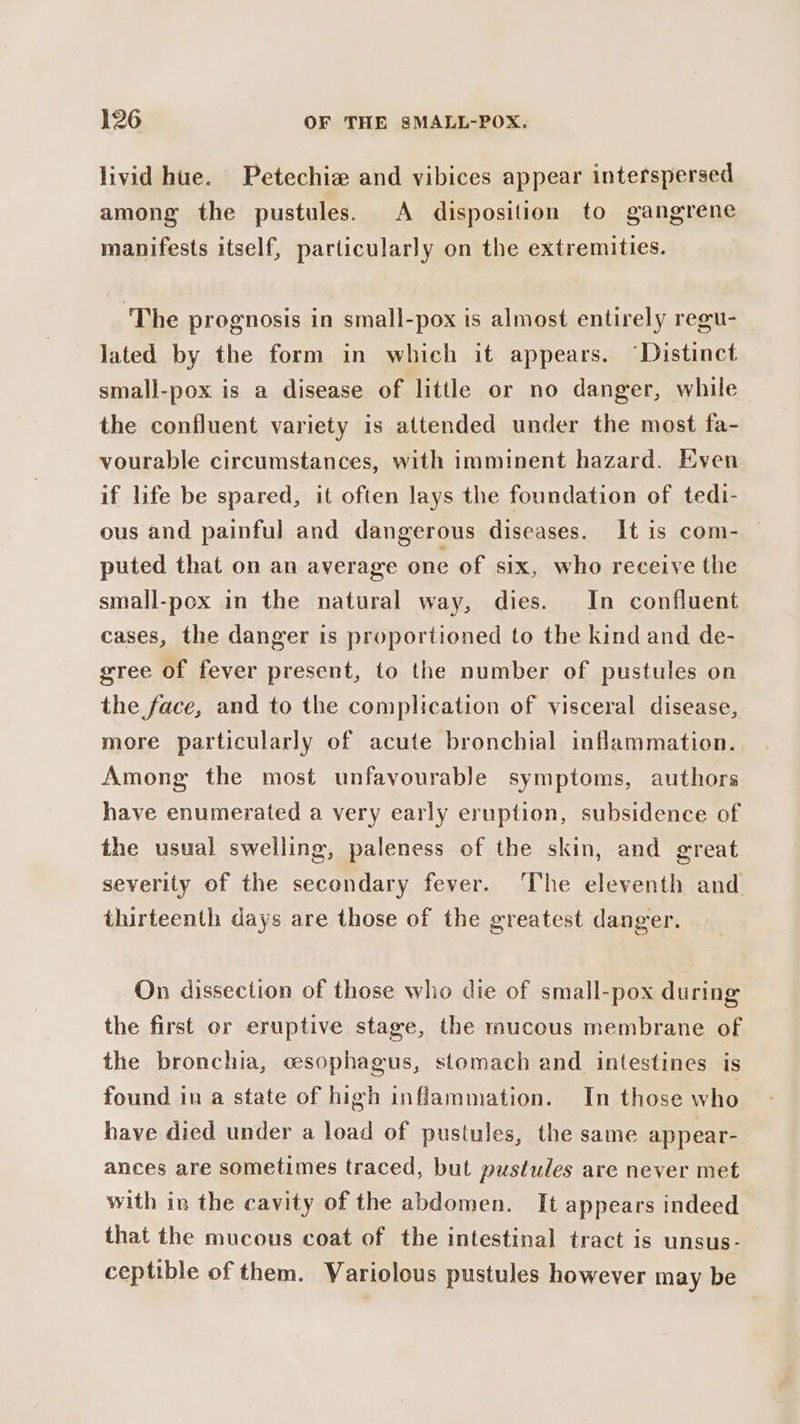 livid hue. Petechie and vibices appear interspersed among the pustules. A disposition to gangrene manifests itself, particularly on the extremities. ‘The prognosis in small-pox is almost entirely regu- lated by the form in which it appears. ‘Distinct small-pox is a disease of little or no danger, while the confluent variety is attended under the most fa- vourable circumstances, with imminent hazard. Even if life be spared, it often lays the foundation of tedi- ous and painful and dangerous diseases. It is com- puted that on an average one of six, who receive the small-pox in the natural way, dies. In confluent cases, the danger is proportioned to the kind and de- gree of fever present, to the number of pustules on the face, and to the complication of visceral disease, more particularly of acute bronchial inflammation. Among the most unfavourable symptoms, authors have enumerated a very early eruption, subsidence of the usual swelling, paleness of the skin, and great severity of the secondary fever. ‘The eleventh and thirteenth days are those of the greatest danger. On dissection of those who die of small-pox during the first or eruptive stage, the mucous membrane of the bronchia, cesophagus, stomach and intestines is found in a state of high inflammation. In those who have died under a load of pustules, the same appear- ances are sometimes traced, but pustules are never met with in the cavity of the abdomen. It appears indeed that the mucous coat of the intestinal tract is unsus- ceptible of them. Variolous pustules however may be