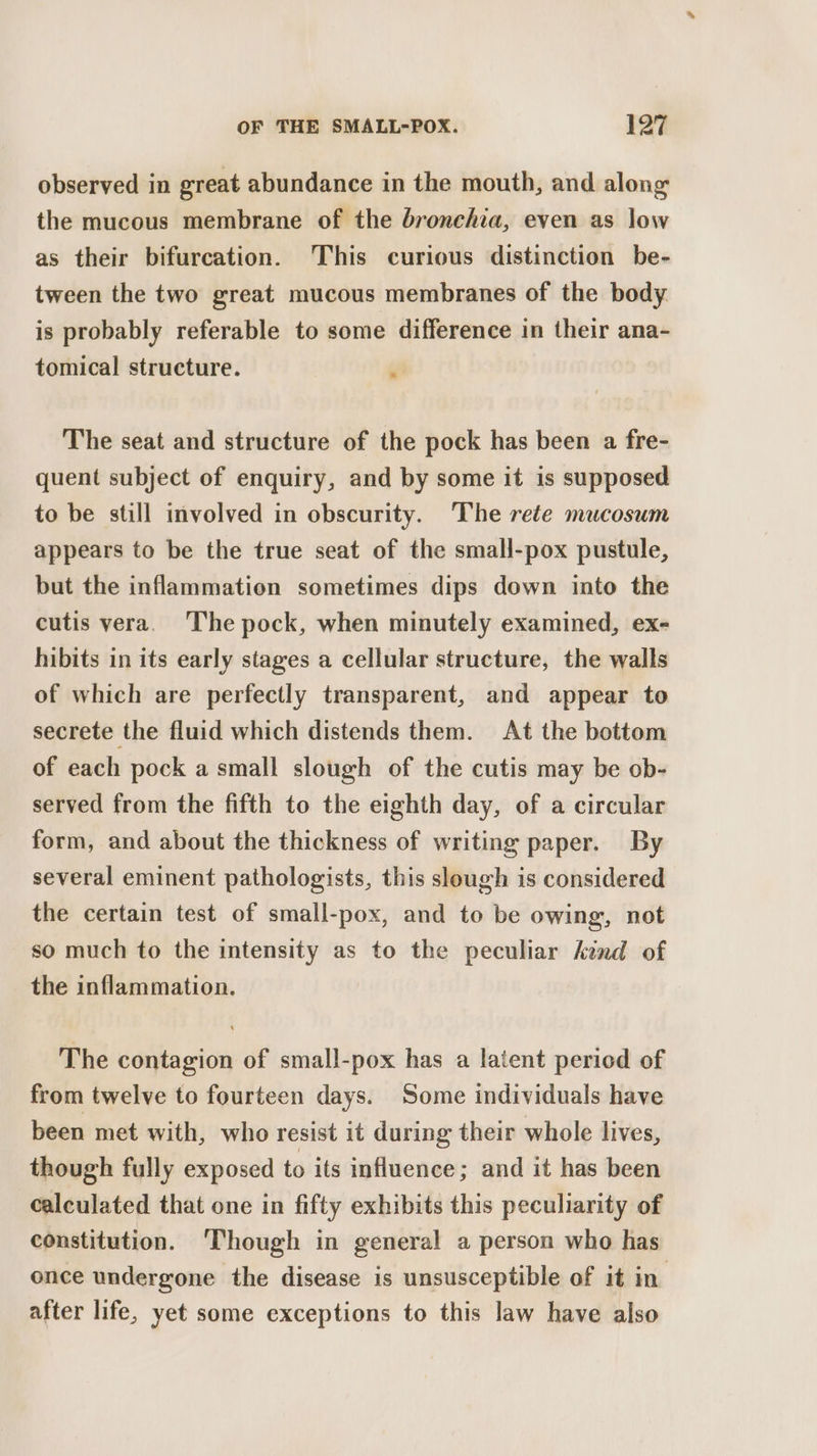 observed in ereat abundance in the mouth, and along the mucous membrane of the bronchia, even as low as their bifurcation. This curious distinction be- tween the two great mucous membranes of the body. is probably referable to some difference in their ana- tomical structure. ‘i The seat and structure of the pock has been a fre- quent subject of enquiry, and by some it is supposed to be still involved in obscurity. The rete mucosum appears to be the true seat of the small-pox pustule, but the inflammation sometimes dips down into the cutis vera. The pock, when minutely examined, ex- hibits in its early stages a cellular structure, the walls of which are perfectly transparent, and appear to secrete the fluid which distends them. At the bottom of each pock a small slough of the cutis may be ob- served from the fifth to the eighth day, of a circular form, and about the thickness of writing paper. By several eminent pathologists, this slough is considered the certain test of small-pox, and to be owing, not so much to the intensity as to the peculiar kind of the inflammation. The contagion of small-pox has a latent period of from twelve to fourteen days. Some individuals have been met with, who resist it during their whole lives, though fully exposed to its influence; and it has been calculated that one in fifty exhibits this peculiarity of constitution. ‘Though in general a person who has once undergone the disease is unsusceptible of it in. after life, yet some exceptions to this law have also