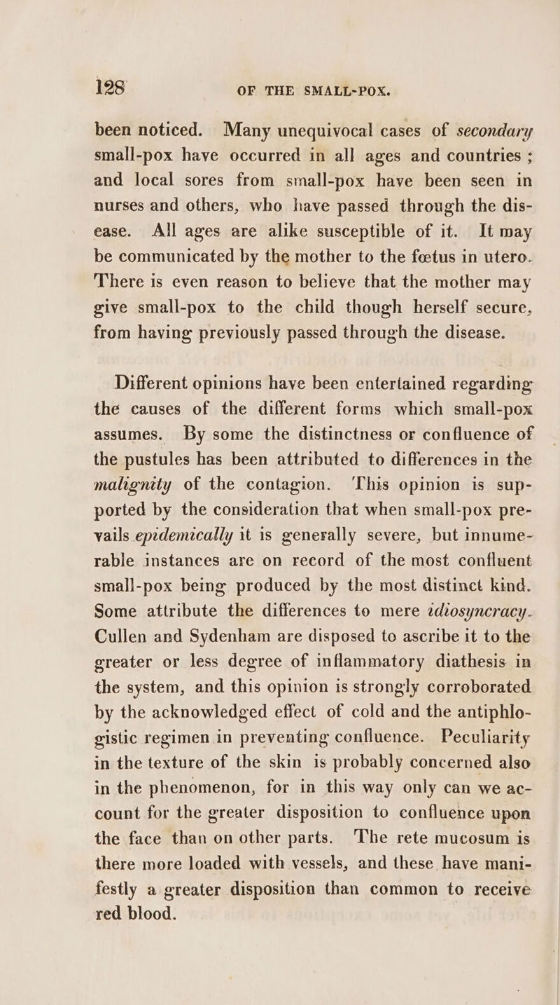 been noticed. Many unequivocal cases of secondary small-pox have occurred in all ages and countries ; and local sores from small-pox have been seen in nurses and others, who have passed through the dis- ease. All ages are alike susceptible of it. It may be communicated by the mother to the feetus in utero. There is even reason to believe that the mother may give small-pox to the child though herself secure, from having previously passed through the disease. Different opinions have been entertained regarding: the causes of the different forms which small-pox assumes. By some the distinctness or confluence of the pustules has been attributed to differences in the maligntty of the contagion. ‘This opinion is sup- ported by the consideration that when small-pox pre- vails epedemically it is generally severe, but innume- rable instances are on record of the most confluent small-pox being produced by the most distinct kind. Some attribute the differences to mere zdeosyncracy. Cullen and Sydenham are disposed to ascribe it to the greater or less degree of inflammatory diathesis in the system, and this opinion is strongly corroborated by the acknowledged effect of cold and the antiphlo- gistic regimen in preventing confluence. Peculiarity in the texture of the skin is probably concerned also in the phenomenon, for in this way only can we ac- count for the greater disposition to confluence upon the face than on other parts. The rete mucosum is there more loaded with vessels, and these have mani- festly a greater disposition than common to receive red blood. |