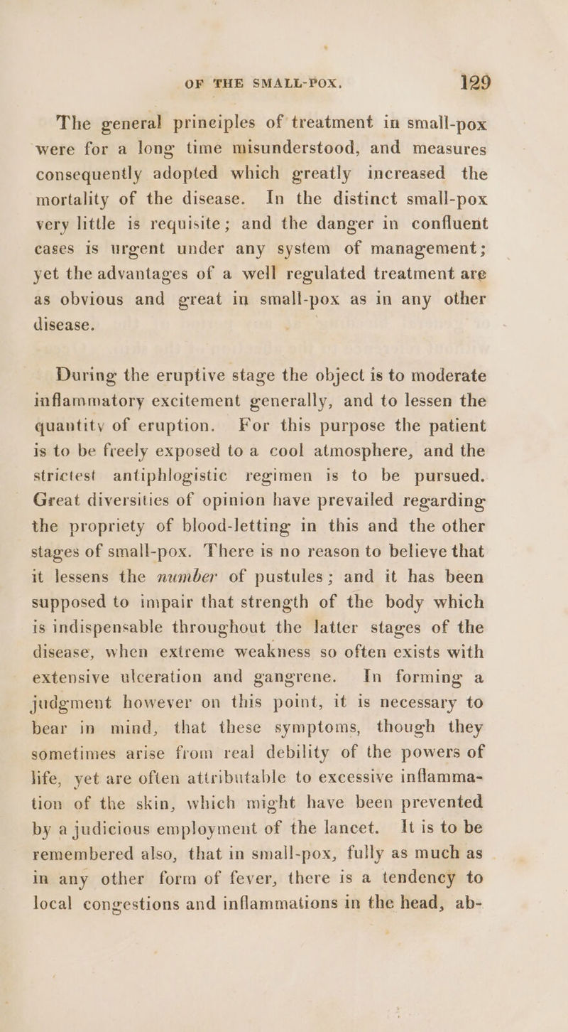 The general prineiples of treatment in small-pox were for a long time misunderstood, and measures consequently adopted which greatly increased the mortality of the disease. In the distinct small-pox very little is requisite; and the danger in confluent cases is urgent under any system of management; yet the advantages of a well regulated treatment are as obvious and great in small-pox as in any other disease. | During the eruptive stage the object is to moderate inflammatory excitement generally, and to lessen the quantity of eruption. For this purpose the patient is to be freely exposed to a cool atmosphere, and the strictest antiphlogistic regimen is to be pursued. Great diversities of opinion have prevailed regarding the propriety of blood-letting in this and the other stages of small-pox. There is no reason to believe that it lessens the number of pustules; and it has been supposed to impair that strength of the body which is indispensable throughout the latter stages of the disease, when extreme weakness so often exists with extensive ulceration and gangrene. In forming a judgment however on this point, it is necessary to bear in mind, that these symptoms, though they sometimes arise from real debility of the powers of life, yet are often attributable to excessive inflamma- tion of the skin, which might have been prevented by a judicious employment of the lancet. It is to be remembered also, that in small-pox, fully as much as | in any other form of fever, there is a tendency to local congestions and inflammations in the head, ab-